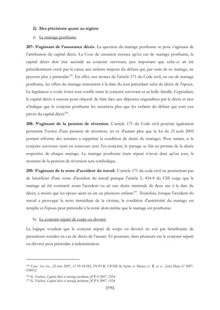 [106]
2) Des précisions quant au régime
a) Le mariage posthume
207- S’agissant de l’assurance décès. La question du mariage posthume se pose s’agissant de
l’attribution du capital décès. La Cour de cassation énonce qu’en cas de mariage posthume, le
capital décès doit être accordé au conjoint survivant, peu important que celui-ci ait été
précédemment versé par la caisse aux enfants majeurs du défunt qui, par suite de ce mariage, ne
peuvent plus y prétendre355
. En effet, aux termes de l'article 171 du Code civil, en cas de mariage
posthume, les effets du mariage remontent à la date du jour précédant celui du décès de l'époux.
Le législateur a voulu éviter tout conflit entre le conjoint survivant et sa belle-famille. Cependant,
le capital décès à surtout pour objectif de faire face aux dépenses engendrées par le décès et rien
n’indique que le conjoint posthume les assumera plus que les enfants du défunt qui sont eux
privés du capital décès356
.
208- S’agissant de la pension de réversion. L’article 171 du Code civil pourrait également
permettre l'octroi d'une pension de réversion, (et ce d'autant plus que la loi du 21 août 2003
portant réforme des retraites a supprimé la condition de durée du mariage). Pour autant, si le
conjoint survivant vient en concours avec l'ex-conjoint, le partage se fait au prorata de la durée
respective de chaque mariage. Le mariage posthume étant réputé n’avoir duré qu'un jour, le
montant de la pension de réversion sera symbolique.
209- S’agissant de la rente d’accident du travail. L’article 171 du code civil ne permettrait pas
de bénéficier d'une rente d'accident du travail puisque l'article L. 434-8 du CSS exige que le
mariage ait été contracté avant l'accident ou ait une durée minimale de deux ans à la date du
décès, à moins que les époux aient eu un ou plusieurs enfants357
. Toutefois, lorsque l'accident du
travail a provoqué la mort immédiate de la victime, la condition d'antériorité du mariage est
remplie et l'époux peut prétendre à la rente alors même que le mariage est posthume.
b) Le conjoint séparé de corps ou divorcé
La logique voudrait que le conjoint séparé de corps ou divorcé ne soit pas bénéficiaire de
prestations sociales en cas de décès de l’assuré. Et pourtant, dans plusieurs cas le conjoint séparé
ou divorcé peut prétendre à indemnisation.
355 Cass. 1re civ., 22 mai 2007, n° 05-18.582, FS-P+B, CPAM de Seine et Marne c/ R. et a. : Juris-Data n° 2007-
038912
356 G. Vachet, Capital décès et mariage posthume, JCP S 2007, 1524.
357 G. Vachet, Capital décès et mariage posthume, JCP S 2007, 1524.
 