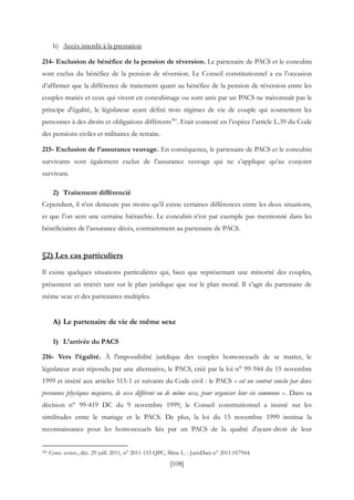 [108]
b) Accès interdit à la prestation
214- Exclusion de bénéfice de la pension de réversion. Le partenaire de PACS et le concubin
sont exclus du bénéfice de la pension de réversion. Le Conseil constitutionnel a eu l’occasion
d’affirmer que la différence de traitement quant au bénéfice de la pension de réversion entre les
couples mariés et ceux qui vivent en concubinage ou sont unis par un PACS ne méconnaît pas le
principe d'égalité, le législateur ayant défini trois régimes de vie de couple qui soumettent les
personnes à des droits et obligations différents361
. Etait contesté en l’espèce l’article L.39 du Code
des pensions civiles et militaires de retraite.
215- Exclusion de l’assurance veuvage. En conséquence, le partenaire de PACS et le concubin
survivants sont également exclus de l’assurance veuvage qui ne s’applique qu’au conjoint
survivant.
2) Traitement différencié
Cependant, il n’en demeure pas moins qu’il existe certaines différences entre les deux situations,
et que l’on sent une certaine hiérarchie. Le concubin n’est par exemple pas mentionné dans les
bénéficiaires de l’assurance décès, contrairement au partenaire de PACS.
§2) Les cas particuliers
Il existe quelques situations particulières qui, bien que représentant une minorité des couples,
présentent un intérêt tant sur le plan juridique que sur le plan moral. Il s’agit du partenaire de
même sexe et des partenaires multiples.
A) Le partenaire de vie de même sexe
1) L’arrivée du PACS
216- Vers l’égalité. À l'impossibilité juridique des couples homosexuels de se marier, le
législateur avait répondu par une alternative, le PACS, créé par la loi n° 99-944 du 15 novembre
1999 et inséré aux articles 515-1 et suivants du Code civil : le PACS « est un contrat conclu par deux
personnes physiques majeures, de sexe différent ou de même sexe, pour organiser leur vie commune ». Dans sa
décision n° 99-419 DC du 9 novembre 1999, le Conseil constitutionnel a insisté sur les
similitudes entre le mariage et le PACS. De plus, la loi du 15 novembre 1999 institue la
reconnaissance pour les homosexuels liés par un PACS de la qualité d'ayant-droit de leur
361 Cons. const., déc. 29 juill. 2011, n° 2011-155 QPC, Mme L. : JurisData n° 2011-017944.
 