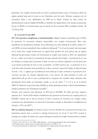 [109]
partenaire. Les couples homosexuels ont ainsi eu progressivement accès à l’assurance décès du
régime général ainsi qu’à la rente en cas d’accident suivi de mort. D’autres avancées ont été
constatées. Suite à une délibération de 2008 de la Haute autorité de lutte contre les
discriminations et pour l’égalité (HALDE), le bénéfice du capital-décès a été étendu au partenaire
lié par un PACS à un fonctionnaire par un décret du 20 novembre 2009, modifiant l’article D.
712-20 du CSS.
2) La loi du 17 mai 2013
217- Une pression européenne et institutionnelle. Malgré l’avancée symbolisée par le PACS,
les pensions de réversions restaient inaccessibles aux couples homosexuels. Mais cette
interdiction fut doublement ébranlée. Tout d’abord par un arrêt Maruko de la CJCE, rendu le 1er
avril 2008 sur renvoi préjudiciel d’une juridiction allemande362
. La Cour de justice était interrogée
sur le statut d'un couple homosexuel au regard d'une pension de veuf prévue par un régime
allemand de prévoyance sociale. En l'occurrence, le couple avait conclu en 2001 un « partenariat
de vie ». Après avoir relevé la constatation du juge national selon lequel « le partenariat de vie, sans
être identique au mariage, place les personnes de même sexe dans une situation comparable à celle des époux pour
ce qui concerne la prestation de survie en cause au principal », la CJCE observe que « ces partenaires de vie se
voient donc traités de manière moins favorable que les époux survivants s'agissant du bénéfice de ladite prestation
de survie ». Or, « à supposer que la juridiction de renvoi décide que les époux survivants et les partenaires de vie
survivants sont dans une situation comparable pour ce qui concerne cette même prestation de survie, une
réglementation telle que celle en cause au principal doit en conséquence être considérée comme constitutive d'une
discrimination directe fondée sur l'orientation sexuelle, au sens des articles 1
er
et 2 § 2, a), de la directive
2000/78» (directive ayant pour objet d'établir un cadre général pour lutter contre la discrimination
fondée notamment sur l'orientation sexuelle)363
.
Ensuite, cette situation était dénoncée en 2010 par la HALDE. En effet, par deux rapports
spéciaux du 1er
février 2010 relatifs à l’attribution des pensions de réversion aux couples pacsés, la
HALDE estimait que le fait de réserver le droit à pension de réversion aux couples mariés
constituait une discrimination en raison de l’orientation sexuelle et demandait la modification de
l’article L. 353-1 du CSS364
.
218- La solution française. La France n’a pas ouvert le bénéfice de la pension de réversion aux
partenaires pacsés mais a autorisé le mariage homosexuel. La loi du 17 mai 2013 ouvrant le
mariage aux couples de même sexe a par conséquent autorisé les couples homosexuels se mariant
362 CJCE, Aff. C-267/06, 1er avr. 2008, Tadao Maruko c. /Versorgungsanstalt der deut-schen Bùhnen.
363 J.P. Lhernould, Les droits sociaux des couples homosexuels, Dr. soc. 2008, p. 712.
364 Pension de réversion pour les couples pacsés : la Halde publie deux rapports spéciaux, JCP S 2010, 206.
 