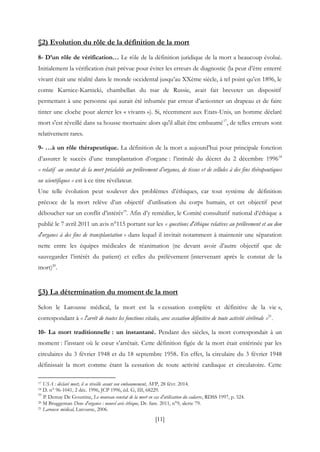 [11]
§2) Evolution du rôle de la définition de la mort
8- D’un rôle de vérification… Le rôle de la définition juridique de la mort a beaucoup évolué.
Initialement la vérification était prévue pour éviter les erreurs de diagnostic (la peur d’être enterré
vivant était une réalité dans le monde occidental jusqu’au XXème siècle, à tel point qu’en 1896, le
comte Karnice-Karnicki, chambellan du tsar de Russie, avait fait breveter un dispositif
permettant à une personne qui aurait été inhumée par erreur d’actionner un drapeau et de faire
tinter une cloche pour alerter les « vivants »). Si, récemment aux Etats-Unis, un homme déclaré
mort s'est réveillé dans sa housse mortuaire alors qu'il allait être embaumé17
, de telles erreurs sont
relativement rares.
9- …à un rôle thérapeutique. La définition de la mort a aujourd’hui pour principale fonction
d’assurer le succès d’une transplantation d’organe : l’intitulé du décret du 2 décembre 199618
« relatif au constat de la mort préalable au prélèvement d’organes, de tissus et de cellules à des fins thérapeutiques
ou scientifiques » est à ce titre révélateur.
Une telle évolution peut soulever des problèmes d’éthiques, car tout système de définition
précoce de la mort relève d’un objectif d’utilisation du corps humain, et cet objectif peut
déboucher sur un conflit d’intérêt19
. Afin d’y remédier, le Comité consultatif national d’éthique a
publié le 7 avril 2011 un avis n°115 portant sur les « questions d'éthique relatives au prélèvement et au don
d'organes à des fins de transplantation » dans lequel il invitait notamment à maintenir une séparation
nette entre les équipes médicales de réanimation (ne devant avoir d’autre objectif que de
sauvegarder l’intérêt du patient) et celles du prélèvement (intervenant après le constat de la
mort)20
.
§3) La détermination du moment de la mort
Selon le Larousse médical, la mort est la « cessation complète et définitive de la vie »,
correspondant à « l'arrêt de toutes les fonctions vitales, avec cessation définitive de toute activité cérébrale »21
.
10- La mort traditionnelle : un instantané. Pendant des siècles, la mort correspondait à un
moment : l’instant où le cœur s’arrêtait. Cette définition figée de la mort était entérinée par les
circulaires du 3 février 1948 et du 18 septembre 1958. En effet, la circulaire du 3 février 1948
définissait la mort comme étant la cessation de toute activité cardiaque et circulatoire. Cette
17 USA : déclaré mort, il se réveille avant son embaumement, AFP, 28 févr. 2014.
18 D. n° 96-1041, 2 déc. 1996, JCP 1996, éd. G, III, 68229.
19
P. Demay De Goustine, Le nouveau constat de la mort en cas d'utilisation du cadavre, RDSS 1997, p. 524.
20 M Bruggeman Dons d'organes : nouvel avis éthique, Dr. fam. 2011, n°9, alerte 79.
21 Larousse médical, Larousse, 2006.
 