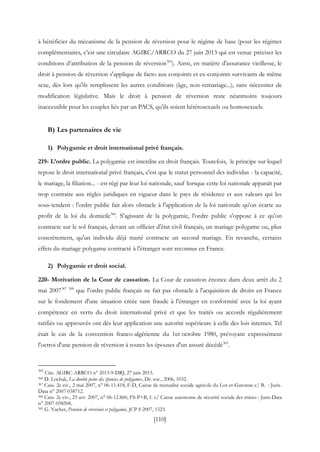 [110]
à bénéficier du mécanisme de la pension de réversion pour le régime de base (pour les régimes
complémentaires, c’est une circulaire AGIRC/ARRCO du 27 juin 2013 qui est venue préciser les
conditions d’attribution de la pension de réversion365
). Ainsi, en matière d'assurance vieillesse, le
droit à pension de réversion s'applique de facto aux conjoints et ex-conjoints survivants de même
sexe, dès lors qu'ils remplissent les autres conditions (âge, non-remariage...), sans nécessiter de
modification législative. Mais le droit à pension de réversion reste néanmoins toujours
inaccessible pour les couples liés par un PACS, qu’ils soient hétérosexuels ou homosexuels.
B) Les partenaires de vie
1) Polygamie et droit international privé français.
219- L’ordre public. La polygamie est interdite en droit français. Toutefois, le principe sur lequel
repose le droit international privé français, c'est que le statut personnel des individus - la capacité,
le mariage, la filiation... - est régi par leur loi nationale, sauf lorsque cette loi nationale apparaît par
trop contraire aux règles juridiques en vigueur dans le pays de résidence et aux valeurs qui les
sous-tendent : l'ordre public fait alors obstacle à l'application de la loi nationale qu'on écarte au
profit de la loi du domicile366
. S'agissant de la polygamie, l'ordre public s'oppose à ce qu'on
contracte sur le sol français, devant un officier d'état civil français, un mariage polygame ou, plus
concrètement, qu'un individu déjà marié contracte un second mariage. En revanche, certains
effets du mariage polygame contracté à l'étranger sont reconnus en France.
2) Polygamie et droit social.
220- Motivation de la Cour de cassation. La Cour de cassation énonce dans deux arrêt du 2
mai 2007367 368
que l'ordre public français ne fait pas obstacle à l'acquisition de droits en France
sur le fondement d'une situation créée sans fraude à l'étranger en conformité avec la loi ayant
compétence en vertu du droit international privé et que les traités ou accords régulièrement
ratifiés ou approuvés ont dès leur application une autorité supérieure à celle des lois internes. Tel
était le cas de la convention franco-algérienne du 1er octobre 1980, prévoyant expressément
l'octroi d'une pension de réversion à toutes les épouses d'un assuré décédé369
.
365
Circ. AGIRC-ARRCO n° 2013-9-DRJ, 27 juin 2013.
366 D. Lochak, La double peine des épouses de polygames, Dr. soc., 2006, 1032.
367 Cass. 2e civ., 2 mai 2007, n° 06-11.418, F-D, Caisse de mutualité sociale agricole du Lot-et-Garonne c/ B. : Juris-
Data n° 2007-038712.
368 Cass. 2e civ., 25 avr. 2007, n° 06-12.860, FS-P+B, I. c/ Caisse autonome de sécurité sociale des mines : Juris-Data
n° 2007-038506.
369 G. Vachet, Pension de réversion et polygamie, JCP S 2007, 1523.
 