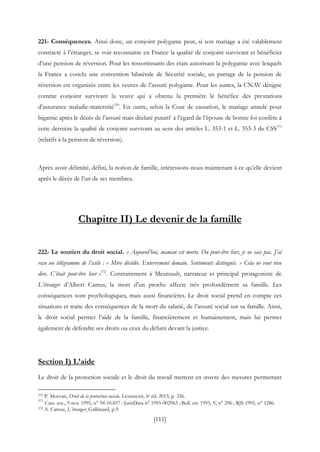 [111]
221- Conséquences. Ainsi donc, un conjoint polygame peut, si son mariage a été valablement
contracté à l’étranger, se voir reconnaitre en France la qualité de conjoint survivant et bénéficier
d’une pension de réversion. Pour les ressortissants des états autorisant la polygamie avec lesquels
la France a conclu une convention bilatérale de Sécurité sociale, un partage de la pension de
réversion est organisée entre les veuves de l’assuré polygame. Pour les autres, la CNAV désigne
comme conjoint survivant la veuve qui a obtenu la première le bénéfice des prestations
d’assurance maladie-maternité370
. En outre, selon la Cour de cassation, le mariage annulé pour
bigamie après le décès de l’assuré mais déclaré putatif à l’égard de l’épouse de bonne foi confère à
cette dernière la qualité de conjoint survivant au sens des articles L. 353-1 et L. 353-3 du CSS371
(relatifs à la pension de réversion).
Après avoir délimité, défini, la notion de famille, intéressons-nous maintenant à ce qu’elle devient
après le décès de l’un de ses membres.
Chapitre II) Le devenir de la famille
222- Le soutien du droit social. « Aujourd’hui, maman est morte. Ou peut-être hier, je ne sais pas. J’ai
reçu un télégramme de l’asile : « Mère décédée. Enterrement demain. Sentiments distingués. » Cela ne veut rien
dire. C’était peut-être hier »372
. Contrairement à Meursault, narrateur et principal protagoniste de
L’étranger d’Albert Camus, la mort d’un proche affecte très profondément sa famille. Les
conséquences sont psychologiques, mais aussi financières. Le droit social prend en compte ces
situations et traite des conséquences de la mort du salarié, de l’assuré social sur sa famille. Ainsi,
le droit social permet l’aide de la famille, financièrement et humainement, mais lui permet
également de défendre ses droits ou ceux du défunt devant la justice.
Section I) L’aide
Le droit de la protection sociale et le droit du travail mettent en œuvre des mesures permettant
370 P. Morvan, Droit de la protection sociale, Lexisnexis, 6e éd. 2013, p. 326.
371
Cass. soc., 9 nov. 1995, n° 94-10.857 : JurisData n° 1995-002963 ; Bull. civ. 1995, V, n° 296 ; RJS 1995, n° 1286.
372 A. Camus, L’étranger, Gallimard, p.9.
 