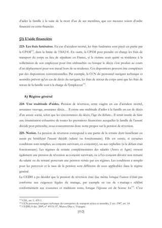 [112]
d’aider la famille à la suite de la mort d’un de ses membres, que ces mesures soient d’ordre
financier ou extra-financier.
§1) L’aide financière
223- Les frais funéraires. En cas d’accident mortel, les frais funéraires sont payés en partie par
la CPAM373
, dans la limite de 1564,5 €. En outre, la CPAM peut prendre en charge les frais de
transport du corps au lieu de sépulture en France, si la victime avait quitté sa résidence à la
sollicitation de son employeur pour être embauchée ou lorsque le décès s’est produit au cours
d’un déplacement pour son travail hors de sa résidence. Ces dispositions peuvent être complétées
par des dispositions conventionnelles. Par exemple, la CCN du personnel navigant technique et
assimilés prévoit qu'en cas de décès du navigant, les frais de retour du corps ainsi que les frais de
retour de la famille sont à la charge de l'employeur374
.
A) Régime général
224- Une multitude d’aides. Pension de réversion, rente viagère en cas d’accident mortel,
assurance veuvage, assurance décès… Il existe une multitude d’aides à la famille en cas de décès
d’un assuré social, selon que les circonstances du décès, l’âge du défunt... Il serait inutile de faire
une énumération exhaustive de toutes les prestations financières auxquelles la famille de l’assuré
décédé peut prétendre, nous concentrerons donc notre propos sur la pension de réversion.
225- Notion. La pension de réversion correspond à une partie de la retraite dont bénéficiait ou
aurait pu bénéficier l'assuré décédé (salarié ou fonctionnaire). Elle est versée, si certaines
conditions sont remplies, au conjoint survivant, ex-conjoint(s), ou aux orphelins (si le défunt était
fonctionnaire). Les régimes de retraite complémentaires des salariés (Arrco et Agirc) versent
également une pension de réversion au conjoint survivant, ou à l’ex-conjoint divorcé non remarié
du salarié ou du retraité percevant une pension versée par ces régimes. Les conditions à remplir
pour les percevoir et le taux de la pension sont différents de ceux applicables dans le régime
général.
La CEDH a pu décider que la pension de réversion était due même lorsque l’union n’était pas
conforme aux exigences légales du mariage, par exemple en cas de « mariage » célébré
conformément aux coutumes et traditions roms, lorsque l’épouse est de bonne foi375
. C’est
373 CSS., art. L. 435-1.
374 CCN personnel navigant technique des entreprises de transport aérien et assimilés, 2 oct. 1987, art. 14.
375 CEDH, 8 déc. 2009, n° 49151/07, Munoz Diaz c/ Espagne.
 