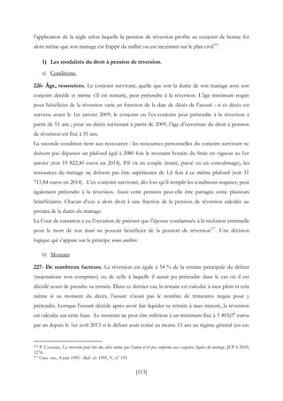 [113]
l’application de la règle selon laquelle la pension de réversion profite au conjoint de bonne foi
alors même que son mariage est frappé du nullité ou est inexistant sur le plan civil376
.
1) Les modalités du droit à pension de réversion.
a) Conditions.
226- Âge, ressources. Le conjoint survivant, quelle que soit la durée de son mariage avec son
conjoint décédé et même s’il est remarié, peut prétendre à la réversion. L’âge minimum requis
pour bénéficier de la réversion varie en fonction de la date de décès de l’assuré : si ce décès est
survenu avant le 1er janvier 2009, le conjoint ou l’ex-conjoint peut prétendre à la réversion à
partir de 51 ans ; pour un décès survenant à partir de 2009, l’âge d’ouverture du droit à pension
de réversion est fixé à 55 ans.
La seconde condition tient aux ressources : les ressources personnelles du conjoint survivant ne
doivent pas dépasser un plafond égal à 2080 fois le montant horaire du Smic en vigueur au 1er
janvier (soit 19 822,40 euros en 2014). S’il vit en couple (marié, pacsé ou en concubinage), les
ressources du ménage ne doivent pas être supérieures de 1,6 fois à ce même plafond (soit 31
715,84 euros en 2014). L’ex-conjoint survivant, dès lors qu’il remplit les conditions requises, peut
également prétendre à la réversion. Aussi cette pension peut-elle être partagée entre plusieurs
bénéficiaires. Chacun d’eux a alors droit à une fraction de la pension de réversion calculée au
prorata de la durée du mariage.
La Cour de cassation a eu l’occasion de préciser que l’épouse condamnée à la réclusion criminelle
pour la mort de son mari ne pouvait bénéficier de la pension de réversion377
. Une décision
logique qui s’appuie sur le principe nemo auditur.
b) Montant
227- De nombreux facteurs. La réversion est égale à 54 % de la retraite principale du défunt
(majorations non comprises) ou de celle à laquelle il aurait pu prétendre dans le cas où il est
décédé avant de prendre sa retraite. Dans ce dernier cas, la retraite est calculée à taux plein et cela
même si au moment du décès, l’assuré n’avait pas le nombre de trimestres requis pour y
prétendre. Lorsque l’assuré décède après avoir fait liquider sa retraite à taux minoré, la réversion
est calculée sur cette base. Le montant ne peut être inférieur à un minimum fixé à 3 403,07 euros
par an depuis le 1er avril 2013 si le défunt avait cotisé au moins 15 ans au régime général (en cas
376 P. Coursier, La réversion peut être due alors même que l’union n’est pas conforme aux exigences légales du mariage, JCP S 2010,
1276.
377 Cass. soc., 8 juin 1995 : Bull. civ. 1995, V, n° 195
 