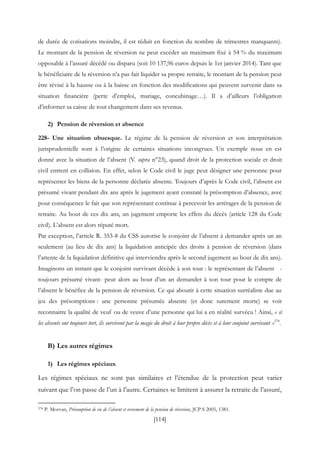 [114]
de durée de cotisations moindre, il est réduit en fonction du nombre de trimestres manquants).
Le montant de la pension de réversion ne peut excéder un maximum fixé à 54 % du maximum
opposable à l’assuré décédé ou disparu (soit 10 137,96 euros depuis le 1er janvier 2014). Tant que
le bénéficiaire de la réversion n’a pas fait liquider sa propre retraite, le montant de la pension peut
être révisé à la hausse ou à la baisse en fonction des modifications qui peuvent survenir dans sa
situation financière (perte d’emploi, mariage, concubinage…). Il a d’ailleurs l’obligation
d’informer sa caisse de tout changement dans ses revenus.
2) Pension de réversion et absence
228- Une situation ubuesque. Le régime de la pension de réversion et son interprétation
jurisprudentielle sont à l’origine de certaines situations incongrues. Un exemple nous en est
donné avec la situation de l’absent (V. supra n°23), quand droit de la protection sociale et droit
civil entrent en collision. En effet, selon le Code civil le juge peut désigner une personne pour
représenter les biens de la personne déclarée absente. Toujours d’après le Code civil, l’absent est
présumé vivant pendant dix ans après le jugement ayant constaté la présomption d’absence, avec
pour conséquence le fait que son représentant continue à percevoir les arrérages de la pension de
retraite. Au bout de ces dix ans, un jugement emporte les effets du décès (article 128 du Code
civil). L’absent est alors réputé mort.
Par exception, l’article R. 353-8 du CSS autorise le conjoint de l’absent à demander après un an
seulement (au lieu de dix ans) la liquidation anticipée des droits à pension de réversion (dans
l’attente de la liquidation définitive qui interviendra après le second jugement au bout de dix ans).
Imaginons un instant que le conjoint survivant décède à son tour : le représentant de l’absent -
toujours présumé vivant- peut alors au bout d’un an demander à son tour pour le compte de
l’absent le bénéfice de la pension de réversion. Ce qui aboutit à cette situation surréaliste due au
jeu des présomptions : une personne présumée absente (et donc surement morte) se voit
reconnaitre la qualité de veuf ou de veuve d’une personne qui lui a en réalité survécu ! Ainsi, « si
les absents ont toujours tort, ils survivent par la magie du droit à leur propre décès et à leur conjoint survivant »378
.
B) Les autres régimes
1) Les régimes spéciaux
Les régimes spéciaux ne sont pas similaires et l’étendue de la protection peut varier
suivant que l’on passe de l’un à l’autre. Certaines se limitent à assurer la retraite de l’assuré,
378 P. Morvan, Présomption de vie de l’absent et versement de la pension de réversion, JCP S 2005, 1381.
 