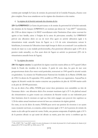 [115]
comme par exemple la Caisse de retraites du personnel de la Comédie-Française, d’autres sont
plus complets. Nous nous attarderons sur les régimes des cheminots et des marins.
a) Le régime de la Société nationale des chemins de fer
229- La CPRPSNCF. La Caisse de prévoyance et de retraite du personnel de la Société nationale
des chemins de fer français (CPRPSNCF) est instituée par décret du 7 mai 2007379
(néanmoins,
dès 1938 un décret impose à la SNCF nouvellement créée l'institution d'une caisse couvrant les
agents et leur famille, caisse à l'origine de la caisse de prévoyance actuelle). La CPRPSNCF
prévoit une allocation décès en cas de mort d'un agent en activité (allocation égale à la
rémunération totale annuelle brute de l'agent ou à 1/6 de cette rémunération suivant le
bénéficiaire, le montant de l’allocation étant triplé lorsque le décès est consécutif à un accident du
travail, de trajet ou à une maladie professionnelle), d'un pensionné (allocation égale à 25% de la
pension totale annuelle), ou d’un ayant droit de l’agent en activité ou pensionné (25% de la
rémunération annuelle brute de l’agent).
b) Le régime des marins
230- Un régime ancien. La spécificité du régime social des marins début en 1673 quand Colbert
fonde le Fonds des invalides de la marine. À partir de cette date, les gens de mer sont
progressivement dotés d’un statut social particulier, restructuré en 1945 quand la sécurité sociale
est généralisée. La création de l’Etablissement National des Invalides de la Marine (ENIM) date
de 1930. Un décret du 30 septembre 1953, modifié en 1999, fixe son organisation. Aujourd’hui, le
régime de Sécurité sociale des marins concerne une population de plus de 102 000 marins actifs
et de près de 120 000 pensionnés.
En cas de décès d’un affilié, l’ENIM peut verser deux prestations non cumulables au titre de
l’assurance décès : une allocation décès d’un montant maximum égal à 25 % du plafond annuel
des rémunérations ou gains soumis aux cotisations de Sécurité sociale ou une indemnité pour
frais funéraires dont le montant est égal aux frais réels engagés sans pouvoir être supérieur au
1/24 du salaire annuel maximum servant de base aux cotisations du régime général.
En outre, en cas de décès du marin, l’ENIM peut servir une pension de réversion à ses ayants
cause (conjoint survivant, ex-conjoint, enfant reconnu) égale à 54 % de la pension de retraite du
marin ou de celle qui lui aurait été versée. Enfin, une pension temporaire d’orphelin, égale à 10 %
de la pension allouée ou qui aurait été allouée au marin, peut être servie à condition que les
379 D. n°2007-730, 7 mai 2007, relatif à la caisse de prévoyance et de retraite du personnel de la Société nationale des chemins de fer
français, JO n°107, 8 mai 2007, p. 8160, texte n° 29.
 