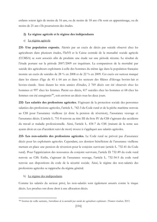 [116]
enfants soient âgés de moins de 16 ans, ou de moins de 18 ans s’ils sont en apprentissage, ou de
moins de 21 ans s’ils poursuivent des études.
2) Le régime agricole et le régime des indépendants
a) Le régime agricole
231- Une population exposée. Alertés par un excès de décès par suicide observé chez les
agriculteurs dans plusieurs études, l’InVS et la Caisse centrale de la mutualité sociale agricole
(CCMSA) se sont associés afin de produire une étude sur une période récente. Le résultat de
l’étude portant sur la période 2007/2009 est inquiétant. La comparaison de la mortalité par
suicide des agriculteurs exploitants à celle des hommes du même âge dans la population française
montre un excès de suicides de 28 % en 2008 et de 22 % en 2009. Cet excès est surtout marqué
dans les classes d’âge de 45 à 64 ans et dans les secteurs des filières d’élevage bovins-lait et
bovins-viande. Ainsi durant les trois années d’études, 2 769 décès ont été observés chez les
hommes et 997 chez les femmes. Parmi ces décès, 417 suicides chez les hommes et 68 chez les
femmes ont été enregistrés380
, soit environ un décès tous les deux jours.
232- Les salariés des professions agricoles. S’agissant de la protection sociale des personnes
salariées des professions agricoles, l’article L. 742-3 du Code rural et de la pêche maritime renvoie
au CSS pour l’assurance vieillesse (et donc la pension de réversion), l’assurance veuvage et
l’assurance décès. L’article L. 751-8 renvoie au titre III du livre IV du CSS s’agissant des accidents
du travail et maladie professionnelle. Ainsi, l’article L. 434-7 du CSS (traitant de la rente aux
ayants droit en cas d’accident suivi de mort) trouve à s’appliquer aux salariés agricoles.
233- Les non-salariés des professions agricoles. Le Code rural ne prévoit pas d’assurance
décès pour les exploitants agricoles. Cependant, ces derniers bénéficient de l’assurance vieillesse
mettant en place une pension de réversion pour le conjoint survivant (article L. 732-41 du Code
rural). Pour l’appréciation des ressources du conjoint survivant, l’article D. 732-89 du code rural
renvoie au CSS. Enfin, s’agissant de l’assurance veuvage, l’article L. 732-54-5 du code rural
renvoie aux dispositions du code de la sécurité sociale. Ainsi, le régime des non-salariés des
professions agricoles se rapproche du régime général.
b) Le régime des indépendants
Comme les salariés du secteur privé, les non-salariés sont également assurés contre le risque
décès. Les proches ont donc droit à une allocation décès.
380 Institut de veille sanitaire, Surveillance de la mortalité par suicide des agriculteurs exploitants : Premiers résultats, 2013.
 
