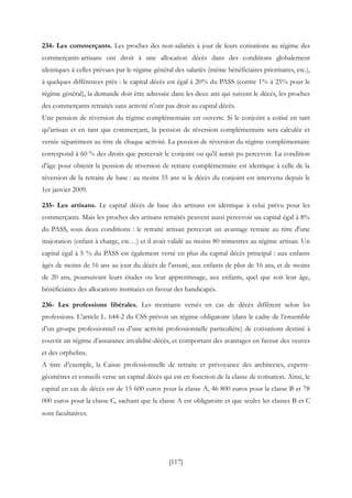 [117]
234- Les commerçants. Les proches des non-salariés à jour de leurs cotisations au régime des
commerçants-artisans ont droit à une allocation décès dans des conditions globalement
identiques à celles prévues par le régime général des salariés (même bénéficiaires prioritaires, etc.),
à quelques différences près : le capital décès est égal à 20% du PASS (contre 1% à 25% pour le
régime général), la demande doit être adressée dans les deux ans qui suivent le décès, les proches
des commerçants retraités sans activité n'ont pas droit au capital décès.
Une pension de réversion du régime complémentaire est ouverte. Si le conjoint a cotisé en tant
qu'artisan et en tant que commerçant, la pension de réversion complémentaire sera calculée et
versée séparément au titre de chaque activité. La pension de réversion du régime complémentaire
correspond à 60 % des droits que percevait le conjoint ou qu'il aurait pu percevoir. La condition
d'âge pour obtenir la pension de réversion de retraite complémentaire est identique à celle de la
réversion de la retraite de base : au moins 55 ans si le décès du conjoint est intervenu depuis le
1er janvier 2009.
235- Les artisans. Le capital décès de base des artisans est identique à celui prévu pour les
commerçants. Mais les proches des artisans retraités peuvent aussi percevoir un capital égal à 8%
du PASS, sous deux conditions : le retraité artisan percevait un avantage retraite au titre d'une
majoration (enfant à charge, etc…) et il avait validé au moins 80 trimestres au régime artisan. Un
capital égal à 5 % du PASS est également versé en plus du capital décès principal : aux enfants
âgés de moins de 16 ans au jour du décès de l'assuré, aux enfants de plus de 16 ans, et de moins
de 20 ans, poursuivant leurs études ou leur apprentissage, aux enfants, quel que soit leur âge,
bénéficiaires des allocations instituées en faveur des handicapés.
236- Les professions libérales. Les montants versés en cas de décès diffèrent selon les
professions. L’article L. 644-2 du CSS prévoit un régime obligatoire (dans le cadre de l’ensemble
d’un groupe professionnel ou d’une activité professionnelle particulière) de cotisations destiné à
couvrir un régime d’assurance invalidité-décès, et comportant des avantages en faveur des veuves
et des orphelins.
A titre d’exemple, la Caisse professionnelle de retraite et prévoyance des architectes, experts-
géomètres et conseils verse un capital décès qui est en fonction de la classe de cotisation. Ainsi, le
capital en cas de décès est de 15 600 euros pour la classe A, 46 800 euros pour la classe B et 78
000 euros pour la classe C, sachant que la classe A est obligatoire et que seules les classes B et C
sont facultatives.
 