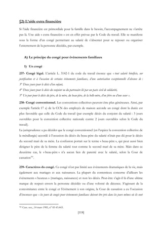 [118]
§2) L’aide extra financière
Si l’aide financière est primordiale pour la famille dans le besoin, l’accompagnement ne s’arrête
pas là. Une aide « extra financière » est en effet prévue par le Code du travail. Elle se manifeste
sous la forme d’un congé permettant au salarié de s’absenter pour se reposer ou organiser
l’enterrement de la personne décédée, par exemple.
A) Le principe du congé pour événements familiaux
1) Un congé
237- Congé légal. L’article L. 3142-1 du code du travail énonce que « tout salarié bénéficie, sur
justification et à l’occasion de certains événements familiaux, d’une autorisation exceptionnelle d’absence de :
3° Deux jours pour le décès d’un enfant,
4° Deux jours pour le décès du conjoint ou du partenaire lié par un pacte civil de solidarité,
5° Un jour pour le décès du père, de la mère, du beau-père, de la belle-mère, d‘un frère ou d’une sœur ».
238- Congé conventionnel. Les conventions collectives peuvent être plus généreuses. Ainsi, par
exemple l'article 17 a) de la CCN des employés de maison accorde un congé dont la durée est
plus favorable que celle du Code du travail (par exemple décès du conjoint du salarié : 3 jours
ouvrables pour la convention collective nationale contre 2 jours ouvrables selon le Code du
travail).
La jurisprudence a pu décider que le congé conventionnel (en l’espèce la convention collective de
la métallurgie) accordé à l’occasion du décès du beau-père du salarié n’était pas dû pour le décès
du second mari de sa mère. La confusion portait sur le terme « beau-père », qui peut aussi bien
désigner le père de la femme du salarié tout comme le second mari de sa mère. Mais dans ce
deuxième cas, le « beau-père » n’a aucun lien de parenté avec le salarié, selon la Cour de
cassation381
.
239- Caractères du congé. Ce congé n’est pas limité aux évènements dramatiques de la vie, mais
également aux mariages et aux naissances. La plupart du contentieux concerne d’ailleurs les
événements « heureux » (mariages, naissances) et non les décès. Peut-être s’agit-il là d’une ultime
marque de respect envers la personne décédée ou d’une volonté de décence. S’agissant de la
concomitance entre le congé et l’événement à son origine, la Cour de cassation a eu l’occasion
d’énoncer que « les jours de congés pour événements familiaux doivent être pris dans les jours mêmes où ils sont
381 Cass. soc., 14 mars 1985, n° 83-43.443.
 