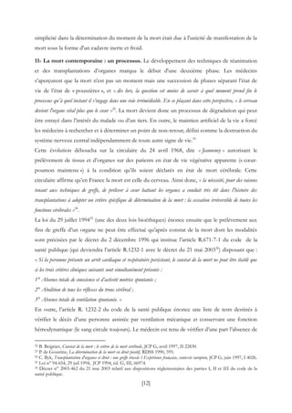 [12]
simplicité dans la détermination du moment de la mort était due à l'unicité de manifestation de la
mort sous la forme d'un cadavre inerte et froid.
11- La mort contemporaine : un processus. Le développement des techniques de réanimation
et des transplantations d’organes marqua le début d'une deuxième phase. Les médecins
s’aperçurent que la mort n’est pas un moment mais une succession de phases séparant l’état de
vie de l’état de « poussières », et « dès lors, la question est moins de savoir à quel moment prend fin le
processus qu’à quel instant il s’engage dans une voie irrémédiable. En se plaçant dans cette perspective, « le cerveau
devient l'organe vital plus que le cœur »22
. La mort devient donc un processus de dégradation qui peut
être enrayé dans l’intérêt du malade ou d’un tiers. En outre, le maintien artificiel de la vie a forcé
les médecins à rechercher et à déterminer un point de non-retour, défini comme la destruction du
système nerveux central indépendamment de toute autre signe de vie.23
Cette évolution déboucha sur la circulaire du 24 avril 1968, dite « Jeanneney » autorisant le
prélèvement de tissus et d’organes sur des patients en état de vie végétative apparente (« cœur-
poumon maintenu ») à la condition qu’ils soient déclarés en état de mort cérébrale. Cette
circulaire affirme qu’en France la mort est celle du cerveau. Ainsi donc, « la nécessité, pour des raisons
tenant aux techniques de greffe, de prélever à cœur battant les organes a conduit très tôt dans l'histoire des
transplantations à adopter un critère spécifique de détermination de la mort : la cessation irréversible de toutes les
fonctions cérébrales »24
.
La loi du 29 juillet 199425
(une des deux lois bioéthiques) énonce ensuite que le prélèvement aux
fins de greffe d’un organe ne peut être effectué qu’après constat de la mort dont les modalités
sont précisées par le décret du 2 décembre 1996 qui institue l’article R.671-7-1 du code de la
santé publique (qui deviendra l’article R.1232-1 avec le décret du 21 mai 200326
) disposant que :
« Si la personne présente un arrêt cardiaque et respiratoire persistant, le constat de la mort ne peut être établi que
si les trois critères cliniques suivants sont simultanément présents :
1° Absence totale de conscience et d’activité motrice spontanée ;
2° Abolition de tous les réflexes du tronc cérébral ;
3° Absence totale de ventilation spontanée. »
En outre, l’article R. 1232-2 du code de la santé publique énonce une liste de tests destinés à
vérifier le décès d’une personne assistée par ventilation mécanique et conservant une fonction
hémodynamique (le sang circule toujours). Le médecin est tenu de vérifier d’une part l’absence de
22 B. Beignier, Constat de la mort : le critère de la mort cérébrale, JCP G, avril 1997, II 22830.
23 P. de Goustine, La détermination de la mort en droit positif, RDSS 1990, 595.
24 C. Byk, Transplantation d'organes et droit : une greffe réussie ? Expérience française, contexte européen, JCP G, juin 1997, I 4026.
25 Loi n° 94-654, 29 juil 1994, JCP 1994, éd. G, III, 66974.
26 Décret n° 2003-462 du 21 mai 2003 relatif aux dispositions réglementaires des parties I, II et III du code de la
santé publique.
 