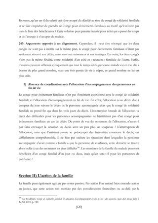 [120]
En outre, qu’en est-il du salarié qui s’est occupé du décédé au titre du congé de solidarité familiale
et se voit empêcher de prendre un congé pour évènements familiaux au motif qu’il n’entre pas
dans la liste des bénéficiaires ? Cette solution peut paraitre injuste pour celui qui a passé du temps
et de l’énergie à s’occuper du malade.
243- Arguments opposés à un alignement. Cependant, il peut être rétorqué que les deux
congés ne sont pas à mettre sur le même plan, le congé pour évènements familiaux n’étant pas
seulement réservé aux décès, mais aussi aux naissances et aux mariages. En outre, les deux congés
n’ont pas la même finalité, entre solidarité d’un côté et « réunion » familiale de l’autre. Enfin,
d’aucuns peuvent affirmer cyniquement que tout le temps où la personne malade est en vie elle a
besoin du plus grand nombre, mais une fois passée de vie à trépas, ce grand nombre ne lui est
plus utile.
2) Absence de coordination avec l’allocation d’accompagnement des personnes en
fin de vie
Le congé pour événement familiaux n’est pas forcément coordonné avec le congé de solidarité
familiale et l’allocation d'accompagnement en fin de vie. En effet, l'allocation cesse d'être due à
compter du jour suivant le décès de la personne accompagnée alors que le congé de solidarité
familiale ne prend fin que dans les trois jours du décès. L’interruption brutale de l'allocation va
créer des difficultés pour les personnes accompagnantes ne bénéficiant pas d'un congé pour
événements familiaux en cas de décès. Du point de vue du versement de l'allocation, n’aurait-il
pas fallu envisager la situation du décès avec un peu plus de souplesse ? L'interruption de
l'allocation, sans que l'assistant puisse se préoccuper des formalités entourant le décès, est
difficilement compréhensible. Il ne faut pas exclure les situations dans lesquelles la personne
accompagnée n'avait comme « famille » que la personne de confiance, cette dernière se trouve
alors isolée à un des moments les plus difficiles386
. Les membres de la famille du malade pourront
bénéficier d'un congé familial d'un jour ou deux, mais qu'en sera-t-il pour les personnes de
confiance ?
Section II) L’action de la famille
La famille peut également agir, ne pas rester passive. Par action l’on entend bien entendu action
en justice, que cette action soit motivée par des considérations financières ou au-delà par la
386
D. Boulmier, Congé de solidarité familiale et allocation d'accompagnement en fin de vie : des avancées, mais doit mieux faire !,
RDSS 2010, p. 720.
 