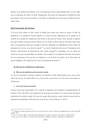 [121]
défense de la mémoire du défunt, ou la reconnaissance d’une responsabilité dans sa mort. Mue
par un sentiment de colère, de désir d’explication, de besoin de subsistance, la famille du mort
peut initier, ouvrir une action relative à son décès ou reprendre une action que le défunt avait lui-
même initié.
§1) L’ouverture de l’action
A la mort d’un salarié ou d’un assuré, la famille peut initier une action en justice. L’ordre de
juridiction et la juridiction devant laquelle est ouverte l’action dépendront de la qualité de la
victime, de la qualité de l’employeur, des motifs et des buts de l’action. Très souvent, il importe
peu que le défunt n'ait pas intenté d'action de son vivant, le droit objet de l’instance étant entré
dans son patrimoine (ainsi par exemple le droit de demander la requalification d'un contrat de
prestation de services en contrat de travail387
ou encore l’indemnité due suite à l’annulation de la
décision d’autorisation de licenciement d’un salarié protégé388
). Cependant, tous les droits du
salarié ne sont pas transmissibles aux héritiers. Par exemple, la contrepartie financière de la clause
de non-concurrence n’est pas due aux héritiers en cas de décès du salarié, car le décès prive de
cause l’obligation de l’employeur de verser la contrepartie financière389
.
A) Devant les juridictions judiciaires
1) Devant les juridictions de sécurité sociale
A côté du contentieux classique touchant à la Sécurité sociale (détermination des ayants droit,
calcul de la rente, du capital décès etc...) l’action des ayants droit en cas de faute inexcusable est
intéressante.
a) En cas de faute inexcusable
L'action pour faute inexcusable vise à obtenir la réparation des préjudices complémentaires de
l'article L. 452-3 du CSS et une majoration de rente pour la victime ou ses ayants droit, devant les
juridictions de sécurité sociale. En outre, les ayants droit peuvent exercer l'action successorale en
réparation des préjudices subis par leur auteur de son vivant (CSS, art. L. 452-1).
387
C. Puigelier, Contrat de prestation de services ou contrat de travail : exercice de l'action en requalification par les ayants droit, JCP
S 2009, 1354.
388
Cass. soc., 2 févr. 2006, n° 05-41.811, FS-P+B, Battesti c/ Maaf Assurances : Juris-Data n° 2006-031950.
389 Cass. soc., 29 oct. 2008, n° 07-43.093, FS-P, Sté Cima c/ Briand, vve Riaux : JurisData n° 2008-045597.
 