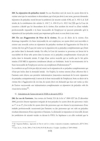 [122]
244- La réparation du préjudice moral. En cas d'accident suivi de mort, les ayants droit de la
victime ainsi que les ascendants et descendants, qui n'ont pas droit à une rente, peuvent demander
réparation du préjudice moral devant la juridiction de sécurité sociale (CSS, art. L. 452-3, al. 2).Il
résulte de la combinaison des articles L. 434-7, L. 434-10 et L. 452-3 du CSS que la Cour de
cassation a décidé que les descendants de la victime d'un accident du travail ou d'une maladie
professionnelle imputable à la faute inexcusable de l'employeur ne peuvent prétendre qu'à la
réparation de leur préjudice moral, peu important qu'ils aient ou non droit à une rente.
245- En cas d’aggravation de l’état de la victime. En cas de décès de la victime d'un
dommage imputable à la faute inexcusable de son employeur, ses ayants droit sont recevables à
exercer une nouvelle action en réparation du préjudice résultant de l'aggravation de l'état de la
victime dès lors qu'il n'a pas été statué sur la réparation de ce préjudice complémentaire qui n'était
pas inclus dans la demande initiale. En effet, la Cour de cassation se prononce en faveur de la
recevabilité de d’une telle action dans la mesure où ce préjudice complémentaire n'avait pas été
inclus dans la demande initiale. Il s'agit d'une action nouvelle qui se justifie par le fait qu'en
matière d’AT-MP, la réparation initialement allouée est forfaitaire. Seule la reconnaissance de la
faute inexcusable de l'employeur autorise un complément d'indemnisation390
.
La condition est qu’il n’ait pas déjà été statué sur la réparation de ce préjudice complémentaire qui
n'était pas inclus dans la demande initiale. En l'espèce, la victime atteinte d'une affection liée à
l'amiante avait obtenu une première indemnisation (majoration maximum de la rente réparation
du préjudice extrapatrimonial) à raison de la faute inexcusable de l'employeur. Suite au décès de la
victime liée à l'aggravation de son état, les ayants droit ont demandé que leur soit versée au titre
de l'action successorale une indemnisation complémentaire en réparation du préjudice subi du
vivant de la victime391
.
b) Articulation de l’action devant le TASS et devant le FIVA
246- Le cas de l’amiante. Aux termes de l'article 53-I de la loi n° 2000-1257 du 23 décembre
2000, peuvent obtenir réparation intégrale de leur préjudice les ayants droit des personnes visées
au 1° et au 2°, c'est-à-dire les ayants droit des personnes qui ont obtenu la reconnaissance d'une
maladie professionnelle occasionnée par l'amiante ou des personnes qui ont subi un préjudice
résultant directement d'une exposition à l'amiante. La demande en réparation est recevable devant
les juridictions de sécurité sociale ou devant le FIVA. Le législateur a en effet souhaité que la
390 D. Asquinazi-Bailleux, Aggravation de l’état de santé de a victime et réparation de préjudices complémentaires, JCP S 2010,
1163.
391 Cass. 2e civ., 10 déc. 2009, n° 08-21.094, FS-P+B, Bruschi c/ Cariglio : JurisData n° 2009-050660.
 