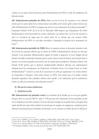 [123]
victime ou ses ayants droit choisissent entre l'indemnisation du FIVA et celle des juridictions de
Sécurité sociale.
247- Indemnisation préalable du FIVA. Dans un avis la Cour de cassation a tout d’abord
estimé que les ayants droit de la victime étaient recevables, alors même qu'ils avaient obtenu une
offre d'indemnisation du FIVA, à engager une action en reconnaissance de la faute inexcusable392
.
Cependant l'article 53-IV de la loi du 23 décembre 2000 dispose que l'acceptation de l'offre
d'indemnisation rend irrecevables les actions ultérieures aux mêmes fins. La Cour de cassation a
ainsi eu l’occasion de juger que les ayants droit de la victime qui ont accepté l'offre
d'indemnisation du FIVA ne sont plus recevables à demander la fixation de la majoration de
rente393
.
248- Indemnisation préalable du TASS. Dans la situation inverse, la deuxième chambre civile
de la Cour de cassation affirme que la saisine du TASS et l'indemnisation obtenue ne font pas
obstacle à une demande d'indemnisation auprès du fonds et approuve la Cour d'appel d'avoir
déclaré recevable la demande formulée par les ayants droit au titre de l'action successorale dans la
mesure où seul leur préjudice personnel avait été réparé par la juridiction. Pourtant, l'alinéa 4 de
l'article 53-IV précise que la décision juridictionnelle définitive allouant une indemnisation
intégrale pour les conséquences de l'exposition à l'amiante ferme à la victime l'accès au fonds
d'indemnisation394
. L'action au titre de la succession est celle qui appartenait à la victime directe
de l'exposition à l'amiante. Ainsi donc, l'accès au FIVA n'est fermé que si la même victime
demande réparation d'un préjudice distinct alors qu'elle a été indemnisée par les juridictions
civiles ou celles du contentieux de la Sécurité sociale395
.
2) Devant les autres juridictions
a) Juridictions civiles
249- Indemnisation du préjudice moral. Les membres de la famille qui ne sont pas qualifiés
d’ayants droit au sens du CSS (V. supra n° 195) peuvent être indemnisés de leur préjudice moral
sur le fondement du droit commun. Il en est ainsi par exemple de la grand-mère et du père d'un
salarié décédé des suites d'un accident du travail qui ont assigné son employeur, condamné par le
tribunal correctionnel pour homicide involontaire, et son assureur en référé devant le TGI pour
392 Cass. avis, n° 0060011, 13 nov. 2006 P : JurisData n° 2006-035867 ; JCP S 2007, 1027, note G. Vachet.
393 Cass. 2e civ., 25 oct. 2006 : JurisData n° 2006-035709 ; JCP S 2007, 1223, note T. Tauran ; RJS 2007, n° 485.
394
Cass. 2e civ., 20 mars 2008, n° 07-15.807, FS-P+B, FIVA c/ Debacque : JurisData n° 2008-043237.
395
D. Asquinazi- Bailleux, Action successorale des ayants droit contre le FIVA, JCP S 2008, 1380.
 