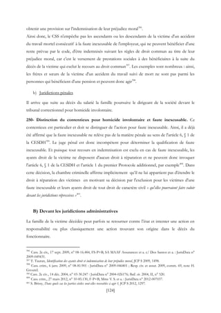 [124]
obtenir une provision sur l'indemnisation de leur préjudice moral396
.
Ainsi donc, le CSS n'empêche pas les ascendants ou les descendants de la victime d'un accident
du travail mortel consécutif à la faute inexcusable de l'employeur, qui ne peuvent bénéficier d'une
rente prévue par le code, d'être indemnisés suivant les règles de droit commun au titre de leur
préjudice moral, car c’est le versement de prestations sociales à des bénéficiaires à la suite du
décès de la victime qui exclut le recours au droit commun397
. Les exemples sont nombreux : ainsi,
les frères et sœurs de la victime d'un accident du travail suivi de mort ne sont pas parmi les
personnes qui bénéficient d'une pension et peuvent donc agir398
.
b) Juridictions pénales
Il arrive que suite au décès du salarié la famille poursuive le dirigeant de la société devant le
tribunal correctionnel pour homicide involontaire.
250- Distinction du contentieux pour homicide involontaire et faute inexcusable. Ce
contentieux est particulier et doit se distinguer de l’action pour faute inexcusable. Ainsi, il a déjà
été affirmé que la faute inexcusable ne relève pas de la matière pénale au sens de l'article 6, § 1 de
la CESDH399
. Le juge pénal est donc incompétent pour déterminer la qualification de faute
inexcusable. Et puisque tout recours en indemnisation est exclu en cas de faute inexcusable, les
ayants droit de la victime ne disposent d'aucun droit à réparation et ne peuvent donc invoquer
l'article 6, § 1 de la CESDH et l’article 1 du premier Protocole additionnel, par exemple400
. Dans
cette décision, la chambre criminelle affirme implicitement qu’il ne lui appartient pas d'étendre le
droit à réparation des victimes en motivant sa décision par l'exclusion pour les victimes d'une
faute inexcusable et leurs ayants droit de tout droit de caractère civil « qu'elles pourraient faire valoir
devant les juridictions répressives »401
.
B) Devant les juridictions administratives
La famille de la victime décédée peut parfois se retourner contre l’état et intenter une action en
responsabilité ou plus classiquement une action trouvant son origine dans le décès du
fonctionnaire.
396
Cass. 2e civ., 17 sept. 2009, n° 08-16.484, FS-P+B, SA MAAF Assurances et a. c/ Dos Santos et a. : JurisData n°
2009-049431.
397 T. Tauran, Identification des ayants droit et indemnisation de leur préjudice moral, JCP S 2009, 1498.
398
Cass. crim., 6 janv. 2009, n° 08-81.901 : JurisData n° 2009-046801 ; Resp. civ. et assur. 2009, comm. 69, note H.
Groutel.
399 Cass. 2e civ., 14 déc. 2004, n° 03-30.247 : JurisData n° 2004-026176; Bull. civ. 2004, II, n° 520.
400
Cass. crim., 27 mars 2012, n° 10-85.130, F-P+B, Mme V. S. et a. : JurisData n° 2012-007037.
401 S. Brissy, Dans quels cas les parties civiles sont-elles recevables à agir ?, JCP S 2012, 1297.
 