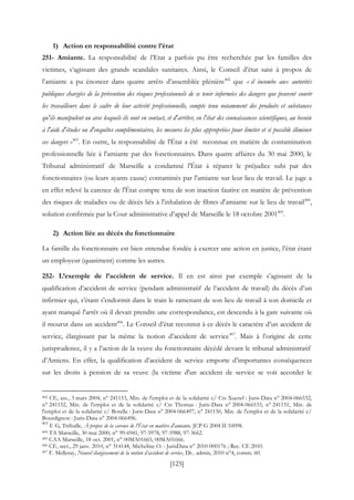 [125]
1) Action en responsabilité contre l’état
251- Amiante. La responsabilité de l’Etat a parfois pu être recherchée par les familles des
victimes, s‘agissant des grands scandales sanitaires. Ainsi, le Conseil d’état saisi à propos de
l’amiante a pu énoncer dans quatre arrêts d’assemblée plénière402
que « il incombe aux autorités
publiques chargées de la prévention des risques professionnels de se tenir informées des dangers que peuvent courir
les travailleurs dans le cadre de leur activité professionnelle, compte tenu notamment des produits et substances
qu'ils manipulent ou avec lesquels ils sont en contact, et d'arrêter, en l'état des connaissances scientifiques, au besoin
à l'aide d'études ou d'enquêtes complémentaires, les mesures les plus appropriées pour limiter et si possible éliminer
ces dangers »403
. En outre, la responsabilité de l'État a été reconnue en matière de contamination
professionnelle liée à l'amiante par des fonctionnaires. Dans quatre affaires du 30 mai 2000, le
Tribunal administratif de Marseille a condamné l'État à réparer le préjudice subi par des
fonctionnaires (ou leurs ayants cause) contaminés par l'amiante sur leur lieu de travail. Le juge a
en effet relevé la carence de l'État compte tenu de son inaction fautive en matière de prévention
des risques de maladies ou de décès liés à l'inhalation de fibres d'amiante sur le lieu de travail404
,
solution confirmée par la Cour administrative d’appel de Marseille le 18 octobre 2001405
.
2) Action liée au décès du fonctionnaire
La famille du fonctionnaire est bien entendue fondée à exercer une action en justice, l’état étant
un employeur (quasiment) comme les autres.
252- L’exemple de l’accident de service. Il en est ainsi par exemple s’agissant de la
qualification d’accident de service (pendant administratif de l‘accident de travail) du décès d’un
infirmier qui, s’étant s'endormit dans le train le ramenant de son lieu de travail à son domicile et
ayant manqué l'arrêt où il devait prendre une correspondance, est descendu à la gare suivante où
il mourut dans un accident406
. Le Conseil d’état reconnut à ce décès le caractère d’un accident de
service, élargissant par la même la notion d’accident de service407
. Mais à l’origine de cette
jurisprudence, il y a l’action de la veuve du fonctionnaire décédé devant le tribunal administratif
d’Amiens. En effet, la qualification d’accident de service emporte d’importantes conséquences
sur les droits à pension de sa veuve (la victime d'un accident de service se voit accorder le
402 CE, ass., 3 mars 2004, n° 241153, Min. de l'emploi et de la solidarité c/ Cts Xueref : Juris-Data n° 2004-066532,
n° 241152, Min. de l'emploi et de la solidarité c/ Cts Thomas : Juris-Data n° 2004-066533, n° 241151, Min. de
l'emploi et de la solidarité c/ Botella : Juris-Data n° 2004-066497, n° 241150, Min. de l'emploi et de la solidarité c/
Bourdignon : Juris-Data n° 2004-066496.
403
F. G, Trébulle, À propos de la carence de l'État en matière d'amiante, JCP G 2004 II 10098.
404 TA Marseille, 30 mai 2000, n° 99-6941, 97-5978, 97-5988, 97-3662.
405 CAA Marseille, 18 oct. 2001, n° 00MA01665, 00MA01666.
406 CE, sect., 29 janv. 2010, n° 314148, Micheline O. : JurisData n° 2010-000176 ; Rec. CE 2010.
407 F. Melleray, Nouvel élargissement de la notion d’accident de service, Dr.. admin, 2010 n°4, comm. 60.
 