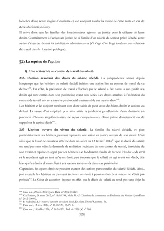 [126]
bénéfice d’une rente viagère d'invalidité et son conjoint touche la moitié de cette rente en cas de
décès du fonctionnaire).
Il arrive donc que les familles des fonctionnaires agissent en justice pour la défense de leurs
droits. Contrairement à l’action en justice de la famille d’un salarié du secteur privé décédé, cette
action s’exercera devant les juridictions administratives (s’il s’agit d’un litige touchant aux relations
de travail dans la fonction publique).
§2) La reprise de l’action
1) Une action liée au contrat de travail du salarié.
253- L’action résultant des droits du salarié décédé. La jurisprudence admet depuis
longtemps que les héritiers du salarié décédé initient une action liée au contrat de travail de ce
dernier408
. En effet, la prestation de travail effectuée par le salarié a fait naître à son profit des
droits qui sont entrés dans son patrimoine avant son décès. Les droits attachés à l'exécution du
contrat de travail ont un caractère patrimonial transmissible aux ayants droit409
.
Les héritiers et le conjoint survivant sont donc saisis de plein droit des biens, droits et actions du
défunt. La veuve d’un employé peut ainsi saisir la juridiction prud'homale d'une demande en
paiement d'heures supplémentaires, de repos compensateurs, d'une prime d'ancienneté ou de
rappel sur le capital-décès410
.
253- L’action ouverte du vivant du salarié. La famille du salarié décédé, et plus
particulièrement ses héritiers, peuvent reprendre une action en justice ouverte de son vivant. C’est
ainsi que la Cour de cassation affirme dans un arrêt du 12 février 2014411
que le décès du salarié
ne rend pas sans objet la demande de résiliation judiciaire de son contrat de travail, introduite de
son vivant et reprise en appel par ses héritiers. Le fondement résulte de l'article 724 du Code civil
et le requérant agit en tant qu'ayant droit, peu importe que le salarié ait agi avant son décès, dès
lors que les droits donnant lieu à ces recours sont entrés dans son patrimoine.
Cependant, les ayants droit ne peuvent exercer des actions personnelles du salarié décédé. Ainsi,
par exemple les héritiers ne peuvent réclamer un droit à pension dont leur auteur ne s'était pas
prévalu412
. La Cour de cassation énonce en effet que le décès du salarié ne rend pas sans objet la
408 Cass. soc., 29 oct. 2002 : Juris-Data n° 2002-016121.
409
CA Poitiers, 28 mars 2012, n° 11/01748, Melle M. c/ Chambre de commerce et d'industrie de Vendée : JurisData
n° 2012-006962.
410 P. Fadeuilhe, Les recours à l’encontre du salarié décédé, Dr. fam 2003 n°4, comm. 56.
411
Cass. soc., 12 févr. 2014, n° 12-28.571, FS-P+B.
412
Cass. soc., 18 juillet 1996, n° 94-16.131, Bull. civ. 1996 ,V, n° 304.
 