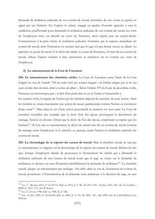 [127]
demande de résiliation judiciaire de son contrat de travail, introduite de son vivant et reprise en
appel par ses héritiers. En l’espèce le salarié, engagé en qualité d'ouvrier agricole, a saisi la
juridiction prud'homale pour demander la résiliation judiciaire de son contrat de travail aux torts
de l'employeur mais est décédé au cours de l'instance, alors reprise par ses ayants-droits.
Contrairement à la prise d’acte, la résiliation judiciaire n'entraîne pas la rupture immédiate du
contrat de travail, dont l'exécution est assurée tant que le juge n'a pas donné raison au salarié. La
question se posait de savoir si le décès du salarié au cours de l’instance, s’il met fin au contrat de
travail, affecte l'action tendant à faire prononcer la résiliation de ce contrat aux torts de
l'employeur.
2) Le raisonnement de la Cour de Cassation
254- Le raisonnement des chambres civiles. La Cour de Cassation casse l’arrêt de la Cour
d’appel au visa de l’article 724 du code civil aux termes duquel « les héritiers désignés par la loi sont
saisis de plein droit des biens, droits et actions du défunt ». Selon l’article 370 du Code de procédure civile,
l'instance est interrompue par « le décès d'une partie dans les cas où l'action est transmissible ».
En matière civile, la reprise de l’action par les héritiers dépend du caractère de cette action. Ainsi
les héritiers se voient transmettre une action de nature patrimoniale comme l'action en résolution
d'une vente413
. Mais dans le cas d’une action personnelle la situation est tout autre. La Cour de
cassation considère par exemple que la mort d'un des époux provoquant la dissolution du
mariage, l'action en divorce s'éteint par le décès de l'un des époux, empêchant sa reprise par les
héritiers414
. Si l’on suit ce raisonnement, le décès du salarié met fin au contrat de travail (contrat
de mariage entre l’employeur et le salarié?), et, partant, éteint l'action en résiliation judiciaire du
contrat de travail.
255- La chronologie de la rupture du contrat de travail. Mais la chambre sociale ne suit pas
ce raisonnement et s’appuie sur la chronologie de la rupture du contrat de travail. Partant du fait
que, lorsque l'employeur décide de prononcer le licenciement du salarié qui a demandé la
résiliation judiciaire de son contrat de travail avant que le juge ne statue sur la demande de
résiliation, ce dernier est tenu d'examiner préalablement la demande de résiliation415
. La chambre
sociale adopte un raisonnement par analogie. En effet, dans ce cas-là, l'extinction du contrat de
travail, postérieure à l'introduction de la demande mais antérieure à la décision du juge, ne met
413
Civ. 1
re
, 28 mars 2012, n° 10-30.713, Bull. civ. 2012, I, n° 80 ; D. 2012. 945 ; AJ fam. 2012. 292, obs. N. Levillain ;
RTD civ. 2012. 373, obs. R. Perrot.
414
Civ. 2
e
, 23 nov. 1988, Bull. civ. 1988, II, n° 226.
415
Soc. 16 févr. 2005, n° 02-46.649, Bull. civ. 2005, V, n° 54 ; D. 2005. 736 ; ibid. 2499, obs. B. Lardy-Pélissier et J.
Pélissier.
 