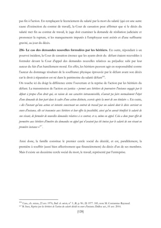 [128]
pas fin à l'action. En remplaçant le licenciement du salarié par la mort du salarié (qui est une autre
cause d’extinction du contrat de travail), la Cour de cassation peut affirmer que si le décès du
salarié met fin au contrat de travail, le juge doit examiner la demande de résiliation judiciaire et
prononcer la rupture, si les manquements imputés à l'employeur sont avérés et d'une suffisante
gravité, au jour du décès.
256- Le cas des demandes nouvelles formulées par les héritiers. En outre, répondant à un
pourvoi incident, la Cour de cassation énonce que les ayants droit du défunt étaient recevables à
formuler devant la Cour d'appel des demandes nouvelles relatives au préjudice subi par leur
auteur du fait d'un harcèlement moral. En effet, les héritiers peuvent agir en responsabilité contre
l'auteur du dommage résultant de la souffrance physique éprouvée par le défunt avant son décès
car le droit à réparation est né dans le patrimoine du salarié défunt416
.
On touche ici du doigt la différence entre l’ouverture et la reprise de l’action par les héritiers du
défunt. La transmission de l’action en justice « permet aux héritiers de poursuivre l'instance engagée par le
défunt à propos d'un droit qui, en raison de son caractère intransmissible, n'aurait pu faire normalement l'objet
d'une demande de leur part dans le cadre d'une action distincte, exercée après la mort de son titulaire ». En outre,
« dès l'instant qu'une action est intentée concernant un contrat de travail par un salarié dont le décès survient en
cours d'instance, elle est transmise aux héritiers et leur offre la possibilité, ainsi qu'en aurait bénéficié le salarié de
son vivant, de formuler de nouvelles demandes relatives à ce contrat, et ce, même en appel. Cela a donc pour effet de
permettre aux héritiers d'émettre des demandes en appel qui n'avaient pas été émises par le salarié de son vivant en
première instance »
417
.
Ainsi donc, la famille constitue le premier cercle social du décédé, et est, parallèlement, la
première à souffrir (aussi bien affectivement que financièrement) du décès d’un de ses membres.
Mais il existe un deuxième cercle social du mort, le travail, représenté par l’entreprise.
416
Cass., ch. mixte, 23 avr. 1976, Bull. ch. mixte, n° 3 ; R. p. 96 ; D. 1977. 185, note M. Contamine-Raynaud.
417 B. Ines, Reprise par les héritiers de l'action du salarié décédé en cours d'instance, Dalloz act., 01 avr. 2014.
 