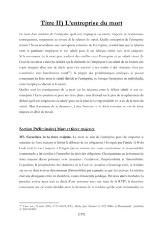 [129]
Titre II) L’entreprise du mort
La mort d’un membre de l’entreprise, qu’il soit employeur ou salarié, emporte de nombreuses
conséquences, notamment au niveau de la relation de travail. Quelle conception de l’entreprise
retenir ? Nous retiendrons une conception extensive de l’entreprise, considérant que la relation
entre le particulier employeur et son salarié peut, le cas échéant, entrer dans cette catégorie.
Si la survenance de la mort peut soulever des conflits entre l’entreprise et un salarié vivant (la
Cour de cassation a ainsi pu décider que la demande de l’employeur à un salarié de lui fournir une
copie intégrale d’un acte de décès pour être autorisé à ses rendre à des obsèques n’est pas
constitutive d’un harcèlement moral418
), la plupart des problématiques juridiques se posent
concernant les liens entre le salarié décédé et l’entreprise, ou lorsque l’entreprise est individuelle,
entre l’employeur décédé et le salarié.
Quelles sont les conséquences de la mort sur les relations entre le défunt salarié et son ex-
entreprise ? Cette question se pose sur deux plans : tout d’abord sur le plan du remplacement du
défunt (qu’il soit employeur ou salarié) puis sur le plan de la responsabilité vis-à-vis de la mort du
salarié. Mais il convient de se demander, à titre liminaire, si le décès constitue un cas de force
majeure en droit du travail.
Section Préliminaire) Mort et force majeure
257- Caractères de la force majeure. La mort au sein de l’entreprise peut-elle emporter le
caractère de force majeure et libérer le débiteur de ses obligations ? Evoquée par l’article 1148 du
Code civil, la force majeure à l’origine prévue comme une cause exonératoire de responsabilité
contractuelle a été étendue à l’ensemble du droit des obligations. Classiquement un événement de
force majeure devait présenter trois caractères : l’extériorité, l’imprévisibilité et l’irrésistibilité.
Cependant, la jurisprudence des chambres de la Cour de cassation a beaucoup varié, se fondant
sur un ou deux critères déterminants (l’irrésistibilité par exemple) au gré des espèces. Le résultat
était une divergence entre les chambres, source d’insécurité juridique. Par deux arrêts morbides (la
première espèce ayant trait au décès d’une personne sous une rame de la RATP, la deuxième
concernant une personne décédée avant la livraison de la machine qu’elle avait commandée) en
418 Cass. soc., 31 mars 2010, n° 07-44.675, F-D, Abida, épse Beninel c/ SCP Millet et Montazeaud : JurisData
n° 2010-003052.
 