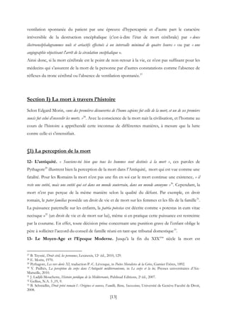 [13]
ventilation spontanée du patient par une épreuve d’hypercapnie et d’autre part le caractère
irréversible de la destruction encéphalique (c’est-à-dire l’état de mort cérébrale) par « deux
électroencéphalogrammes nuls et aréactifs effectués à un intervalle minimal de quatre heures » ou par « une
angiographie objectivant l'arrêt de la circulation encéphalique ».
Ainsi donc, si la mort cérébrale est le point de non-retour à la vie, ce n’est pas suffisant pour les
médecins qui s’assurent de la mort de la personne par d’autres constatations comme l’absence de
réflexes du tronc cérébral ou l’absence de ventilation spontanée.27
Section I) La mort à travers l’histoire
Selon Edgard Morin, «une des premières découvertes de l’homo sapiens fut celle de la mort, et un de ses premiers
soucis fut celui d’ensevelir les morts. »28
. Avec la conscience de la mort nait la civilisation, et l’homme au
cours de l’histoire a appréhendé cette inconnue de différentes manières, à mesure que la lutte
contre celle-ci s’intensifiait.
§1) La perception de la mort
12- L’antiquité. « Souviens-toi bien que tous les hommes sont destinés à la mort », ces paroles de
Pythagore29
illustrent bien la perception de la mort dans l’Antiquité, mort qui est vue comme une
fatalité. Pour les Romains la mort n’est pas une fin en soi car le mort continue une existence, « il
reste une entité, mais une entité qui est dans un monde souterrain, dans un monde anonyme »30
. Cependant, la
mort n’est pas perçue de la même manière selon la qualité du défunt. Par exemple, en droit
romain, le pater familias possède un droit de vie et de mort sur les femmes et les fils de la famille31
.
La puissance paternelle sur les enfants, la patria potestas est décrite comme « potestas in eum vitae
necisque »32
(un droit de vie et de mort sur lui), même si en pratique cette puissance est restreinte
par la coutume. En effet, toute décision prise concernant une punition grave de l’enfant oblige le
père à solliciter l’accord du conseil de famille réuni en tant que tribunal domestique33
.
13- Le Moyen-Age et l’Epoque Moderne. Jusqu’à la fin du XIXème
siècle la mort est
27 B. Teyssié, Droit civil, les personnes, Lexinexis, 12e éd., 2010, 129.
28 E. Morin, 1970.
29 Pythagore, Les vers dorés XI, traduction P.-C. Lévesque, in Poètes Moralistes de la Grèce, Garnier Frères, 1892.
30 Y. Pailhès, La perception du corps dans l’Antiquité méditerranéenne, in Le corps et la loi, Presses universitaires d’Aix-
Marseille, 2010.
31 J. Ladjili-Mouchette, Histoire juridique de la Méditerranée, Publisud Editions, 2e éd., 2007.
32 Gellius, N.A. 5 ,19, 9.
33 B. Schmidlin, Droit privé romain I : Origines et sources, Famille, Biens, Successions, Université de Genève Faculté de Droit,
2008.
 