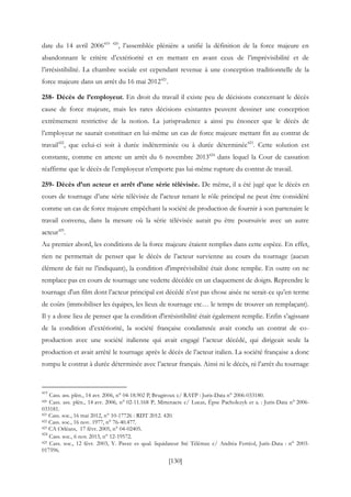 [130]
date du 14 avril 2006419 420
, l’assemblée plénière a unifié la définition de la force majeure en
abandonnant le critère d’extériorité et en mettant en avant ceux de l’imprévisibilité et de
l’irrésistibilité. La chambre sociale est cependant revenue à une conception traditionnelle de la
force majeure dans un arrêt du 16 mai 2012421
.
258- Décès de l’employeur. En droit du travail il existe peu de décisions concernant le décès
cause de force majeure, mais les rares décisions existantes peuvent dessiner une conception
extrêmement restrictive de la notion. La jurisprudence a ainsi pu énoncer que le décès de
l’employeur ne saurait constituer en lui-même un cas de force majeure mettant fin au contrat de
travail422
, que celui-ci soit à durée indéterminée ou à durée déterminée423
. Cette solution est
constante, comme en atteste un arrêt du 6 novembre 2013424
dans lequel la Cour de cassation
réaffirme que le décès de l’employeur n’emporte pas lui-même rupture du contrat de travail.
259- Décès d’un acteur et arrêt d’une série télévisée. De même, il a été jugé que le décès en
cours de tournage d’une série télévisée de l'acteur tenant le rôle principal ne peut être considéré
comme un cas de force majeure empêchant la société de production de fournir à son partenaire le
travail convenu, dans la mesure où la série télévisée aurait pu être poursuivie avec un autre
acteur425
.
Au premier abord, les conditions de la force majeure étaient remplies dans cette espèce. En effet,
rien ne permettait de penser que le décès de l’acteur survienne au cours du tournage (aucun
élément de fait ne l’indiquant), la condition d'imprévisibilité était donc remplie. En outre on ne
remplace pas en cours de tournage une vedette décédée en un claquement de doigts. Reprendre le
tournage d'un film dont l’acteur principal est décédé n’est pas chose aisée ne serait-ce qu’en terme
de coûts (immobiliser les équipes, les lieux de tournage etc… le temps de trouver un remplaçant).
Il y a donc lieu de penser que la condition d'irrésistibilité était également remplie. Enfin s’agissant
de la condition d’extériorité, la société française condamnée avait conclu un contrat de co-
production avec une société italienne qui avait engagé l’acteur décédé, qui dirigeait seule la
production et avait arrêté le tournage après le décès de l’acteur italien. La société française a donc
rompu le contrat à durée déterminée avec l’acteur français. Ainsi ni le décès, ni l’arrêt du tournage
419
Cass. ass. plén., 14 avr. 2006, n° 04-18.902 P, Brugiroux c/ RATP : Juris-Data n° 2006-033180.
420 Cass. ass. plén., 14 avr. 2006, n° 02-11.168 P, Mittenaere c/ Lucas, Épse Pacholczyk et a. : Juris-Data n° 2006-
033181.
421 Cass. soc., 16 mai 2012, n° 10-17726 : RDT 2012. 420.
422 Cass. soc., 16 nov. 1977, n° 76-40.477.
423 CA Orléans, 17 févr. 2005, n° 04-02405.
424
Cass. soc., 6 nov. 2013, n° 12-19572.
425 Cass. soc., 12 févr. 2003, Y. Pavec es qual. liquidateur Sté Télémax c/ Andréa Ferréol, Juris-Data : n° 2003-
017596.
 