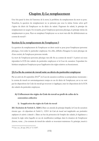[132]
Chapitre I) Le remplacement
Une fois passé le choc de l’annonce de la mort, le problème du remplacement du mort se pose.
Toutefois, la question du remplacement ne se présente pas sous la même forme selon qu’il
s’agisse du décès de l’employeur ou du décès du salarié. S’agissant du salarié, le principe du
remplacement est acquis. En revanche, pour l’employeur personne physique, le principe même du
remplacement se pose. Peut-on remplacer l’employeur ou sa mort met-elle fin définitivement au
contrat de travail ?
Section I) Le remplacement de l’employeur ?
La question du remplacement de l’employeur en droit social se pose pour l’employeur personne
physique, c’est-à-dire le particulier employeur. En effet, difficile d’imaginer la mort physique de
d’une société, de l’employeur personne morale.
La mort de l’employeur personne physique met-elle fin au contrat de travail ? A priori oui nous
répondent la CCN des salariés du particulier employeur et la Cour de cassation. Cependant les
héritiers remplacent l’employeur pour l’application des règles relatives au licenciement.
§1) La fin du contrat de travail suite au décès du particulier employeur
Par un arrêt du 26 septembre 2012428
, la Cour de cassation confirme sa jurisprudence trentenaire :
le contrat de travail est automatiquement rompu en cas de décès de l’employeur, car ce ne sont
pas les dispositions du Code du travail qui trouvent à s’appliquer, mais les dispositions de la CCN
des salariés du particulier employeur.
A) L’effacement des règles du Code du travail au profit de celles de la
convention collective
1) Inapplication des règles du Code du travail
261- Exclusion de l’article L. 1224-1. Dans un attendu de principe limpide, la Cour de cassation
énonce que « les dispositions de l’article L. 1224-1 du Code du travail sont inapplicables aux particuliers
employeurs de salariés à domicile ». Dans un but de protection de l’emploi des salariés, le législateur a
énoncé la règle selon laquelle en cas de modification juridique dans la situation de l’employeur
(fusion, vente…) les contrats de travail des salariés se trouvaient maintenus. Ce principe, inscrit à
428 Cass. soc., 26 sept. 2012, n° 11-11697.
 