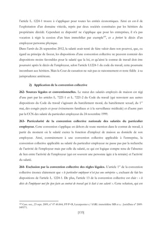 [133]
l’article L. 1224-1 trouve à s’appliquer pour toutes les entités économiques. Ainsi en est-il de
l’exploitation d’un domaine viticole, repris par deux sociétés constituées par les héritiers du
propriétaire décédé. Cependant ce dispositif ne s’applique que pour les entreprises, il n’a pas
vocation à régir la cession d’un bien immobilier par exemple429
, et a fortiori le décès d’un
employeur personne physique.
Dans l’arrêt du 26 septembre 2012, la salarié avait tenté de faire valoir dans son pourvoi, que, eu
égard au principe de faveur, les dispositions d’une convention collective ne peuvent contenir des
dispositions moins favorables pour le salarié que la loi, et qu’ainsi le contrat de travail doit être
poursuivi après le décès de l’employeur, selon l’article L1224-1 du code du travail, cette poursuite
incombant aux héritiers. Mais la Cour de cassation ne suit pas ce raisonnement et reste fidèle à sa
jurisprudence antérieure.
2) Application de la convention collective
262- Sources légales et conventionnelles. Le statut des salariés employés de maison est régi
d’une part par les articles L. 7221-1 et L. 7221-2 du Code du travail (qui renvoient aux autres
dispositions du Code du travail s’agissant du harcèlement moral, du harcèlement sexuel, du 1er
mai, des congés payés et pour évènements familiaux et à la surveillance médicale) et d’autre part
par la CCN des salarié du particulier employeur du 24 novembre 1999.
263- Particularité de la convention collective nationale des salariés du particulier
employeur. Cette convention s’applique en dehors de toute mention dans le contrat de travail, à
partir du moment où le salarié exerce la fonction d’employé de maison au domicile de son
employeur. Ainsi, contrairement à une convention collective applicable à l’entreprise, la
convention collective applicable au salarié du particulier employeur ne passe pas par la recherche
de l’activité de l’employeur mais par celle du salarié, ce qui est logique compte tenu de l’absence
de lien entre l’activité de l’employeur (qui est souvent une personne âgée à la retraire) et l’activité
du salarié.
264- Exclusion par la convention collective des règles légales. L’article 1er
de la convention
collective énonce clairement que « le particulier employeur n’est pas une entreprise », excluant de fait les
dispositions de l’article L. 1224-1. De plus, l’article 13 de la convention collective est clair : « le
décès de l'employeur met fin ipso facto au contrat de travail qui le liait à son salarié ». Cette solution, qui est
429 Cass. soc., 23 sept. 2009, n° 07-40.844, FP-P+B, Lecarpentier c/ SARL immobilière MB et a. : JurisData n° 2009-
049571.
 