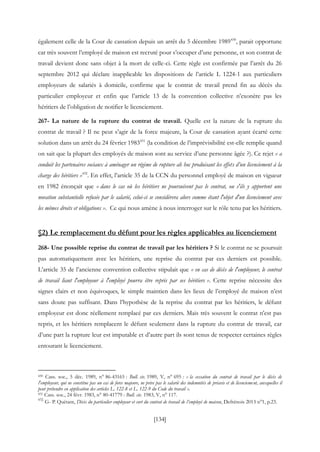[134]
également celle de la Cour de cassation depuis un arrêt du 5 décembre 1989430
, parait opportune
car très souvent l’employé de maison est recruté pour s’occuper d’une personne, et son contrat de
travail devient donc sans objet à la mort de celle-ci. Cette règle est confirmée par l’arrêt du 26
septembre 2012 qui déclare inapplicable les dispositions de l’article L 1224-1 aux particuliers
employeurs de salariés à domicile, confirme que le contrat de travail prend fin au décès du
particulier employeur et enfin que l’article 13 de la convention collective n’exonère pas les
héritiers de l’obligation de notifier le licenciement.
267- La nature de la rupture du contrat de travail. Quelle est la nature de la rupture du
contrat de travail ? Il ne peut s’agir de la force majeure, la Cour de cassation ayant écarté cette
solution dans un arrêt du 24 février 1983431
(la condition de l’imprévisibilité est-elle remplie quand
on sait que la plupart des employés de maison sont au service d’une personne âgée ?). Ce rejet « a
conduit les partenaires sociaux à aménager un régime de rupture ah hoc produisant les effets d’un licenciement à la
charge des héritiers »432
. En effet, l’article 35 de la CCN du personnel employé de maison en vigueur
en 1982 énonçait que « dans le cas où les héritiers ne poursuivent pas le contrat, ou s'ils y apportent une
novation substantielle refusée par le salarié, celui-ci se considérera alors comme étant l'objet d'un licenciement avec
les mêmes droits et obligations ». Ce qui nous amène à nous interroger sur le rôle tenu par les héritiers.
§2) Le remplacement du défunt pour les règles applicables au licenciement
268- Une possible reprise du contrat de travail par les héritiers ? Si le contrat ne se poursuit
pas automatiquement avec les héritiers, une reprise du contrat par ces derniers est possible.
L’article 35 de l’ancienne convention collective stipulait que « en cas de décès de l'employeur, le contrat
de travail liant l'employeur à l'employé pourra être repris par ses héritiers ». Cette reprise nécessite des
signes clairs et non équivoques, le simple maintien dans les lieux de l’employé de maison n’est
sans doute pas suffisant. Dans l’hypothèse de la reprise du contrat par les héritiers, le défunt
employeur est donc réellement remplacé par ces derniers. Mais très souvent le contrat n’est pas
repris, et les héritiers remplacent le défunt seulement dans la rupture du contrat de travail, car
d’une part la rupture leur est imputable et d’autre part ils sont tenus de respecter certaines règles
entourant le licenciement.
430 Cass. soc., 5 déc. 1989, n° 86-43165 : Bull. civ. 1989, V, n° 695 : « la cessation du contrat de travail par le décès de
l'employeur, qui ne constitue pas un cas de force majeure, ne prive pas le salarié des indemnités de préavis et de licenciement, auxquelles il
peut prétendre en application des articles L. 122-8 et L. 122-9 du Code du travail ».
431 Cass. soc., 24 févr. 1983, n° 80-41779 : Bull. civ. 1983, V, n° 117.
432
G- P. Quétant, Décès du particulier employeur et sort du contrat de travail de l’employé de maison, Defrénois 2013 n°1, p.23.
 