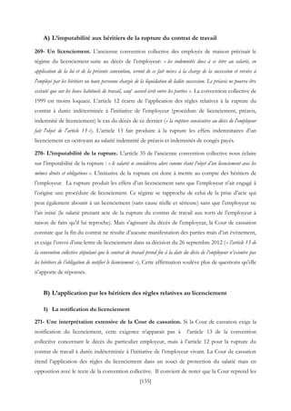 [135]
A) L’imputabilité aux héritiers de la rupture du contrat de travail
269- Un licenciement. L’ancienne convention collective des employés de maison précisait le
régime du licenciement suite au décès de l’employeur: « les indemnités dues à ce titre au salarié, en
application de la loi et de la présente convention, seront de ce fait mises à la charge de la succession et versées à
l'employé par les héritiers ou toute personne chargée de la liquidation de ladite succession. Le préavis ne pourra être
exécuté que sur les lieux habituels de travail, sauf accord écrit entre les parties ». La convention collective de
1999 est moins loquace. L’article 12 écarte de l’application des règles relatives à la rupture du
contrat à durée indéterminée à l'initiative de l'employeur (procédure de licenciement, préavis,
indemnité de licenciement) le cas du décès de ce dernier (« la rupture consécutive au décès de l'employeur
fait l'objet de l'article 13 »). L’article 13 fait produire à la rupture les effets indemnitaires d’un
licenciement en octroyant au salarié indemnité de préavis et indemnités de congés payés.
270- L’imputabilité de la rupture. L’article 35 de l’ancienne convention collective nous éclaire
sur l’imputabilité de la rupture : « le salarié se considérera alors comme étant l’objet d’un licenciement avec les
mêmes droits et obligations ». L’initiative de la rupture est donc à mettre au compte des héritiers de
l’employeur. La rupture produit les effets d’un licenciement sans que l’employeur n’ait engagé à
l’origine une procédure de licenciement. Ce régime se rapproche de celui de la prise d’acte qui
peut également aboutir à un licenciement (sans cause réelle et sérieuse) sans que l’employeur ne
l’ait initié (le salarié prenant acte de la rupture du contrat de travail aux torts de l’employeur à
raison de faits qu’il lui reproche). Mais s’agissant du décès de l’employeur, la Cour de cassation
constate que la fin du contrat ne résulte d’aucune manifestation des parties mais d’un évènement,
et exige l’envoi d’une lettre de licenciement dans sa décision du 26 septembre 2012 (« l’article 13 de
la convention collective stipulant que le contrat de travail prend fin à la date du décès de l’employeur n’exonère pas
les héritiers de l’obligation de notifier le licenciement »). Cette affirmation soulève plus de questions qu’elle
n’apporte de réponses.
B) L’application par les héritiers des règles relatives au licenciement
1) La notification du licenciement
271- Une interprétation extensive de la Cour de cassation. Si la Cour de cassation exige la
notification du licenciement, cette exigence n’apparait pas à l’article 13 de la convention
collective concernant le décès du particulier employeur, mais à l’article 12 pour la rupture du
contrat de travail à durée indéterminée à l’initiative de l’employeur vivant. La Cour de cassation
étend l’application des règles du licenciement dans un souci de protection du salarié mais en
opposition avec le texte de la convention collective. Il convient de noter que la Cour reprend les
 