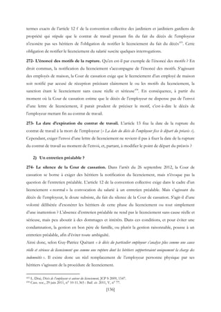 [136]
termes exacts de l’article 12 f de la convention collective des jardiniers et jardiniers gardiens de
propriété qui stipule que le contrat de travail prenant fin du fait du décès de l'employeur
n'exonère pas ses héritiers de l'obligation de notifier le licenciement du fait du décès433
. Cette
obligation de notifier le licenciement du salarié suscite quelques interrogations.
272- L’énoncé des motifs de la rupture. Qu’en est-il par exemple de l’énoncé des motifs ? En
droit commun, la notification du licenciement s’accompagne de l’énoncé des motifs. S’agissant
des employés de maison, la Cour de cassation exige que le licenciement d’un employé de maison
soit notifié par accusé de réception précisant clairement le ou les motifs du licenciement, la
sanction étant le licenciement sans cause réelle et sérieuse434
. En conséquence, à partir du
moment où la Cour de cassation estime que le décès de l’employeur ne dispense pas de l’envoi
d’une lettre de licenciement, il parait prudent de préciser le motif, c’est-à-dire le décès de
l’employeur mettant fin au contrat de travail.
273- La date d’expiration du contrat de travail. L’article 13 fixe la date de la rupture du
contrat de travail à la mort de l’employeur (« La date du décès de l'employeur fixe le départ du préavis »).
Cependant, exiger l’envoi d’une lettre de licenciement ne revient-il pas à fixer la date de la rupture
du contrat de travail au moment de l’envoi, et, partant, à modifier le point de départ du préavis ?
2) Un entretien préalable ?
274- Le silence de la Cour de cassation. Dans l’arrêt du 26 septembre 2012, la Cour de
cassation se borne à exiger des héritiers la notification du licenciement, mais n’évoque pas la
question de l’entretien préalable. L’article 12 de la convention collective exige dans le cadre d’un
licenciement « normal » la convocation du salarié à un entretien préalable. Mais s’agissant du
décès de l’employeur, le doute subsiste, du fait du silence de la Cour de cassation. S’agit-il d’une
volonté délibérée d’exonérer les héritiers de cette phase du licenciement ou tout simplement
d’une inattention ? L’absence d’entretien préalable ne rend pas le licenciement sans cause réelle et
sérieuse, mais peu aboutir à des dommages et intérêts. Dans ces conditions, et pour éviter une
condamnation, la gestion en bon père de famille, ou plutôt la gestion raisonnable, pousse à un
entretien préalable, afin d’éviter toute ambiguïté.
Ainsi donc, selon Guy-Patrice Quétant « le décès du particulier employeur s’analyse plus comme une cause
réelle et sérieuse de licenciement que comme une rupture dont les héritiers supporteraient uniquement la charge des
indemnités ». Il existe donc un réel remplacement de l’employeur personne physique par ses
héritiers s’agissant de la procédure de licenciement.
433 L. Drai, Décès de l’employeur et auteur du licenciement, JCP S 2009, 1547.
434 Cass. soc., 29 juin 2011, n° 10-11.365 : Bull. civ. 2011, V, n° 77.
 
