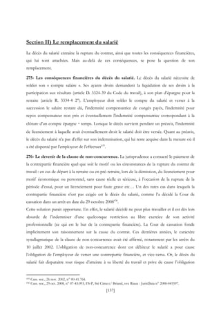 [137]
Section II) Le remplacement du salarié
Le décès du salarié entraîne la rupture du contrat, ainsi que toutes les conséquences financières,
qui lui sont attachées. Mais au-delà de ces conséquences, se pose la question de son
remplacement.
275- Les conséquences financières du décès du salarié. Le décès du salarié nécessite de
solder son « compte salaire ». Ses ayants droits demandent la liquidation de ses droits à la
participation aux résultats (article D. 3324-39 du Code du travail), à son plan d’épargne pour la
retraite (article R. 3334-4 2°). L’employeur doit solder le compte du salarié et verser à la
succession le salaire restant dû, l'indemnité compensatrice de congés payés, l'indemnité pour
repos compensateur non pris et éventuellement l'indemnité compensatrice correspondant à la
clôture d'un compte épargne‐temps. Lorsque le décès survient pendant un préavis, l'indemnité
de licenciement à laquelle avait éventuellement droit le salarié doit être versée. Quant au préavis,
le décès du salarié n'a pas d'effet sur son indemnisation, qui lui reste acquise dans la mesure où il
a été dispensé par l'employeur de l'effectuer435
.
276- Le devenir de la clause de non-concurrence. La jurisprudence a consacré le paiement de
la contrepartie financière quel que soit le motif ou les circonstances de la rupture du contrat de
travail : en cas de départ à la retraite ou en pré-retraite, lors de la démission, du licenciement pour
motif économique ou personnel, sans cause réelle et sérieuse, à l’occasion de la rupture de la
période d’essai, pour un licenciement pour faute grave etc… Un des rares cas dans lesquels la
contrepartie financière n’est pas exigée est le décès du salarié, comme l’a décidé la Cour de
cassation dans un arrêt en date du 29 octobre 2008436
.
Cette solution parait opportune. En effet, le salarié décédé ne peut plus travailler et il est dès lors
absurde de l’indemniser d’une quelconque restriction au libre exercice de son activité
professionnelle (ce qui est le but de la contrepartie financière). La Cour de cassation fonde
implicitement son raisonnement sur la cause du contrat. Ces dernières années, le caractère
synallagmatique de la clause de non-concurrence avait été affirmé, notamment par les arrêts du
10 juillet 2002. L’obligation de non-concurrence dont est débiteur le salarié a pour cause
l’obligation de l’employeur de verser une contrepartie financière, et vice-versa. Or, le décès du
salarié fait disparaitre tout risque d’atteinte à sa liberté du travail et prive de cause l’obligation
435 Cass. soc., 26 nov. 2002, n° 00-41.764.
436 Cass. soc., 29 oct. 2008, n° 07-43.093, FS-P, Sté Cima c/ Briand, vve Riaux : JurisData n° 2008-045597.
 