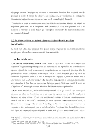 [138]
réciproque qu’avait l’employeur de lui verser la contrepartie financière dont l’objectif était de
protéger la liberté du travail du salarié437
. En conséquence, le versement de la contrepartie
financière de la clause de non-concurrence n’est pas dû en cas de décès du salarié.
Très souvent, le salarié ne travaille pas seul en entreprise, il est entouré de collègues sur lesquels sa
disparition peut avoir des conséquences. Ces conséquences sont principalement liées à la
nécessité de remplacer le salarié décédé, que l’on se place dans le cadre des relations individuelles
ou collectives de travail.
§1) Le remplacement du salarié décédé dans le cadre des relations
individuelles
La mort d’un salarié peut entrainer deux points épineux s’agissant de son remplacement : les
congés payés et le cas du recours au contrat à durée déterminée.
A) Les congés payés
277- Fixation de l’ordre des départs. Selon l’article L.3141-14 du Code du travail, l’ordre des
départs en congés est fixé par l’employeur (s’il ne résulte pas des stipulations des conventions ou
accords collectifs de travail ou des usages), en application de son pouvoir de direction. Afin de
permettre aux salariés d’organiser leurs congés, l’article L.3141-16 dispose que « sauf en cas de
circonstances exceptionnelles, l'ordre et les dates de départ fixés par l'employeur ne peuvent être modifiés dans le
délai d'un mois avant la date prévue du départ ». Le législateur n’a pas précisé la notion de circonstances
exceptionnelles, il faut donc se tourner vers la jurisprudence. Ainsi, des « motifs de service ou
d’organisation »438
peuvent par exemple constituer des circonstances exceptionnelles.
278- Le décès d’un salarié, circonstance exceptionnelle ? Mais que se passe-t-il si l’employeur
demande au salarié sur le point de partir en congé de reporter ceux-ci afin de remplacer à
l’étranger un salarié décédé ? C’est à cette question qu’a répondu la Cour de cassation dans un
arrêt en date du 15 mai 2008439
. En l’espèce, un salarié travaillant en Guinée Orientale devait, à
l’issue de ses vacances, prendre le poste d’un collègue au Gabon. Mais peu avant son départ en
vacances, et alors qu’il avait déjà réservé ses billets d’avion, l’employeur lui a demandé de reporter
son départ en congés payés pour remplacer de façon anticipée son collègue décédé au Gabon.
437 I. Beyneix, La contrepartie financière n’est pas due en cas de rupture du contrat de travail par suite du décès du salarié, JCP S
2008, 1631.
438 Cass. soc., 26 juin 1969 : Bull. civ. 1969, V, n° 445.
439 Cass. soc., 15 mai 2008, n° 06-44.354 (n° 974 F-D), Colombet c/Société Sogea Satom, RJS 7/08, n° 797.
 
