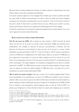 [139]
Devant le refus du salarié, l’employeur le licencie. Le salarié, estimant son licenciement sans cause
réelle et sérieuse, saisit alors la juridiction prud’homale.
La Cour de cassation approuve la Cour d’appel d’avoir décidé que le refus du salarié constituait
une cause réelle et sérieuse de licenciement. En effet, le décès du salarié qu’il devait remplacer
constituait une circonstance exceptionnelle au sens de l’article L. 3141-16 du Code du travail. Le
fait que le salarié ait déjà réservé son billet d’avion n’est pas suffisant pour justifier son refus,
sachant qu’il aurait pu obtenir de son employeur le dédommagement des frais engagés.
L’ordre des congés payés est un premier exemple du remplacement du salarié décédé. Il en est un
autre s’agissant du contrat à durée déterminée.
B) Le recours au contrat à durée déterminée
279- Fin du terme du CDD. Afin de limiter les abus, l’article L. 1242-2 du Code du travail
dresse une liste des cas de recours au contrat à durée déterminée (CDD), liste précisée par la
jurisprudence. Par exemple, la nécessité de pourvoir provisoirement à l'absence d'un des
directeurs de laboratoire associé décédé ne relève pas des cas de recours au contrat à durée
déterminée autorisés par l’article L.1242-2440
. La liste de l’article L. 1242-2 autorise notamment le
recours au CDD pour le remplacement d’un salarié absent. Dans ce cas précis, le CDD peut ne
pas comporter de terme précis. Le retour du salarié remplacé met fin au contrat. Il en est de
même s’il ne reprend pas son poste. C’est ainsi que la cessation d’activité441
, le licenciement pour
motif économique442
du salarié remplacé, ou la demande de liquidation de ses droits à la retraite
mettent fin au CDD443
. Le CDD subsiste tant que le contrat du salarié remplacé n’est pas rompu,
mais à la rupture du contrat du salarié remplacé, le CDD doit cesser, sous peine de le voir se
transformer en contrat à durée indéterminée (CDI).
280- Le décès du salarié remplacé. Mais que se passe-t-il si le salarié remplacé décède ? Selon
toute vraisemblance, il ne reprendra pas son poste et le CDD qui le remplace n’a pas vocation à
perdurer. Mais se pose alors la question du délai de l’information du décès du salarié remplacé au
salarié remplaçant, l’épée de Damoclès étant pour l’employeur la requalification du CDD en CDI.
C’est en l’espèce ce que demandait le salarié remplaçant dans un arrêt du 4 février 2009444
, au
prétexte que l’employeur ne l’avait informé du décès du salarié qu’il remplaçait que le mardi (le
440 Cass. soc., 29 sept. 2004, n° 02-44.268.
441 Cass. soc., 30 janv. 2002 : JurisData n° 2002-012926 ; RJS 2002, n° 402.
442 Cass. soc., 20 avr. 2005 : JurisData n° 2005-028181 ; JCP S 2005, 1294, note F. Bousez ; Bull. civ. 2005, V, n° 146.
443 Cass. soc., 17 déc. 1997 : JurisData n° 1997-005223 ; TPS 1998, comm. 69, note P.-Y. Verkindt ; Bull. civ. 1997, V,
n° 447.
444
Cass. soc., 4 févr. 2009, n° 07-42.954, FS-P+B, Quagliaroli c/ Institut de gestion sociale des Armées (IGESA) :
JurisData n° 2009-046865.
 