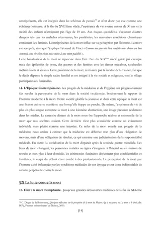 [14]
omniprésente, elle est intégrée dans les schémas de pensée34
et n’est donc pas vue comme une
échéance lointaine. A la fin du XVIIIème siècle, l’espérance de vie tourne autour de 30 ans et la
moitié des enfants n’atteignent pas l’âge de 10 ans. Aux risques quotidiens, s’ajoutent d’autres
dangers tels que les maladies récurrentes, les pandémies, les mauvaises conditions climatiques
entrainant des famines. L’omniprésence de la mort influe sur sa perception par l’homme. La mort
est acceptée, ainsi que l’explique Léonard de Vinci « Comme une journée bien remplie nous donne un bon
sommeil, une vie bien vécue nous mène à une mort paisible ».
Cette banalisation de la mort se répercute dans l’art : l’art du XIVème
siècle garde par exemple
trace des épidémies de peste, des guerres et des famines avec les danses macabres, sarabandes
mêlant morts et vivants. Cette proximité de la mort, renforcée par la ruralité de la France, fait que
le décès dépasse le simple cadre familial et est intégré à la vie sociale et religieuse, tout le village
participant aux funérailles.
14- L’Epoque Contemporaine. Les progrès de la médecine et de l’hygiène ont progressivement
fait reculer la perspective de la mort dans la société occidentale, bouleversant le rapport de
l’homme moderne à la mort. Notre société glorifie la jeunesse et dans cette optique la mort est
une fiction qui ne se manifeste que lorsqu’elle frappe un proche. De même, l’espérance de vie de
plus en plus longue cantonne la mort à une lointaine abstraction, une image présente seulement
dans les médias. Le caractère distant de la mort nous ôte l’approche réaliste et rationnelle de la
mort que nos ancêtres avaient. Cette dernière n’est plus considérée comme un évènement
inévitable mais plutôt comme une injustice. Ce refus de la mort couplé aux progrès de la
médecine nous amène à estimer que la médecine est débitrice non plus d’une obligation de
moyens, mais d’une obligation de résultat, ce qui entraine une judiciarisation de la responsabilité
médicale. En outre, la socialisation de la mort disparait après la seconde guerre mondiale. Les
lieux de mort changent, les personnes malades ou âgées s’éteignent à l’hôpital ou en maison de
retraite et non plus à leur domicile, les cérémonies funéraires deviennent plus confidentielles et
familiales, le corps du défunt étant confié à des professionnels. La perception de la mort par
l’homme a été influencée par les conditions médicales de son époque et est donc indissociable de
sa lutte perpétuelle contre la mort.
§2) La lutte contre la mort
15- Hier : la mort triomphante. Jusqu’aux grandes découvertes médicales de la fin du XIXème
34 C. Dugas de la Boissonny, Quelques réflexions sur la perception de la mort du Moyen-Age à nos jours, in La mort et le droit, dir.
B.Py, Presses universitaires de Nancy, 2010.
 