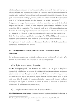 [140]
salarié remplaçant se trouvant ce jour-là en arrêt maladie) alors que le décès était intervenu le
vendredi précédent. La Cour de cassation énonce qu’ « eu égard la circonstance de l’absence à son poste de
travail, du salarié remplaçant, l’employeur lui avait notifié dans un délai raisonnable le décès du salarié de sorte
que la relation contractuelle ne s’était pas poursuivie après l’échéance du terme du contrat ». Si le dépassement
du terme du CDD est incontestable, un « délai raisonnable » est accordé à l’employeur445
.
Le juge tient ici compte des circonstances particulières tenant d’une part au décès du salarié
remplacé et d’autre part à l’absence du salarié remplaçant, pour décider que le CDD ne s’est pas
poursuivi au-delà du terme (même s’il ne comportait pas de terme précis, le terme était la rupture
du contrat du salarié remplacé). Cette solution semble opportune en l’absence d’abus de la part
de l’employeur. En effet, il eut été sévère de faire supporter à l’employeur une « double peine » :
décès d’un de ses salariés et requalification automatique d’un CDD en CDI pour dépassement de
deux jours ouvrés (surtout si le salarié remplaçant ne lui donnait pas entière satisfaction).
Le remplacement du salarié décédé se pose dans le cadre des relations individuelles de travail mais
également des relations collectives de travail.
§2) Le remplacement du salarié décédé dans le cadre des relations
collectives
Les représentants du personnel et délégués syndicaux ne sont pas immortels et il arrive qu’ils
décèdent en cours de mandat. Dès lors quelles en sont les conséquences ?
A) Le décès, terme prématuré du mandat
281- Un terme prévu par le Code du travail. Les articles L. 2314-26 (pour les délégués du
personnel), L. 2324-24 (pour les membres du comité d’entreprise) énoncent les cas de cessation
prématurée des fonctions des représentants du personnel. Ces cas sont la démission, la rupture
du contrat de travail, la perte des conditions requises pour être éligible et enfin le décès. Le décès
est la forme ultime de cessation du mandat, car il entraine « fatalement » la perte des conditions
requises pour être éligible et la rupture du contrat de travail. Se pose alors la question du
remplacement du représentant du personnel décédé.
B) Le remplacement du représentant du personnel décédé
282- Modalités du remplacement. L’instauration d’un système de suppléance vise à assurer la
445 F. Bousez, Décès du salarié remplacé : information du remplaçant dans un délai raisonnable, JCP S 2009, 1250.
 