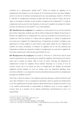 [141]
continuité de la représentation salariale élue446
. L'objet du mandat du suppléant est le
remplacement d'un titulaire en cas de cessation de ses fonctions pour l'une des causes indiquées
par la loi ou lors de son absence momentanée pour une cause quelconque (articles L. 2314-30 et
L. 2324-28). Le remplacement commence de plein droit dès que survient le décès sans que le
salarié en revendique le bénéfice ni qu'il incombe à l'employeur de le déclencher447
. La règle de
remplacement prévue par la loi étant impérative, le refus par le suppléant de remplacer le titulaire
constitue une démission de son mandat448
et ce, à effet immédiat.
283- Identification du remplaçant. Le remplaçant est celui premier élu sur une liste présentée
par la même organisation syndicale que celle du titulaire. S'agissant des délégués du personnel, en
l'absence de suppléant élu le remplacement sera assuré par le premier non élu présenté par ce
syndicat sur la liste des titulaires ou à défaut celle des suppléants, et à défaut, le remplacement
sera assuré par le suppléant élu n’appartenant pas à l’organisation du titulaire à remplacer, mais
appartenant à la même catégorie et ayant obtenu le plus grand nombre de voix. S’agissant des
membres du comité d’entreprise, en l'absence de suppléant élu sur une liste présentée par
l’organisation syndicale qui a présenté le titulaire, le remplacement est assuré par le suppléant élu
de la même catégorie qui a obtenu le plus grand nombre de voix.
284- Remplacement du remplaçant. Les articles L. 2314-26 et L. 2324-24 du Code du travail
visant les représentants sans autre précision, le mandat du suppléant s'interrompt pour les mêmes
causes que le mandat du titulaire. Mais le Code du travail n'envisage pas l'hypothèse du
remplacement éventuel du suppléant devenu titulaire. Interrogée sur ce point, la Cour de
cassation énonce que la loi n'ayant pas prévu le remplacement des délégués du personnel
suppléants devenus titulaires en cours de mandat, seule une disposition spécifique d'une
convention collective ou une disposition du protocole préélectoral peut prévoir un remplacement
par appel aux candidats non élus449
.
Ainsi donc, le décès du salarié ou de l’employeur personne physique, au-delà de l’émotion qu’il
cause dans l’entreprise et de ses conséquences pécuniaires, amène la question du remplacement
ou du non remplacement du décédé. Quand le salarié décède dans un accident du travail ou suite
à une maladie professionnelle, la responsabilité de l’employeur peut se trouver engagée. Il
convient donc de se pencher sur les relations ambivalentes qu’entretiennent la mort et la
responsabilité.
446 D. Fabre, Suppléance : mode d’emploi, JCP S 2013, 1213.
447 Cass. crim., 20 oct. 1976, n° 75-92.786.
448 Cass. soc., 5 mai 1983, n° 82-60.418 : JurisData n° 1983-700886.
449 Cass. soc., 3 oct. 2007, n° 05-43.940, F-D, Thibaud c/ SARL Résidence Les Iris : Juris-Data n° 2007-040687.
 