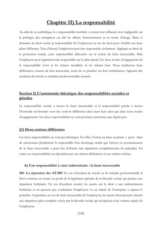 [142]
Chapitre II) La responsabilité
Au-delà de sa symbolique, la « responsabilité morbide » connait une influence non négligeable sur
la politique des entreprises car elle les affecte financièrement et en terme d’image. Dans le
domaine du droit social, la responsabilité de l’employeur en cas de mort peut s’établir sur deux
plans différents. Tout d’abord, l’employeur peut être responsable civilement. Appliqué au droit de
la protection sociale, cette responsabilité débouche sur la notion de faute inexcusable. Mais
l’employeur peut également être responsable sur le plan pénal. Ces deux modes d’engagement de
la responsabilité n’ont ni les mêmes modalités ni les mêmes buts. Nous étudierons leurs
différences, sources de leur autonomie, avant de se pencher sur leur cohabitation s’agissant des
accidents de travail ou maladies professionnelles mortels.
Section I) L’autonomie théorique des responsabilités sociales et
pénales
La responsabilité sociale à travers la faute inexcusable et la responsabilité pénale à travers
l’homicide involontaire sont des notions différentes dans leurs buts ainsi que dans leurs modes
d’engagements. Les deux responsabilités ne sont pourtant autonomes que depuis peu.
§1) Deux notions différentes
Les deux responsabilités ne sont pas identiques. En effet, l’action en faute au pénal a pour objet
de sanctionner pénalement le responsable d’un dommage tandis que l’action en reconnaissance
de la faute inexcusable a pour but d’obtenir une réparation complémentaire du préjudice. En
outre, ces responsabilités ne répondent pas aux mêmes définitions ni aux mêmes critères.
A) Une responsabilité à visée indemnitaire : la faute inexcusable
285- La réparation des AT-MP. En cas d’accident de travail ou de maladie professionnelle le
droit commun est écarté au profit de la législation spéciale de la Sécurité sociale qui permet une
réparation forfaitaire. En cas d’accident mortel, les ayants ont le droit à une indemnisation
forfaitaire et ne peuvent pas condamner l’employeur ou un salarié de l’entreprise à réparer le
préjudice. Cependant, en cas de faute inexcusable de l’employeur, les ayants droit peuvent obtenir
une réparation plus complète versée par la Sécurité sociale qui récupèrera cette somme auprès de
l’employeur.
 