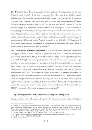 [143]
286- Définition de la faute inexcusable. Traditionnellement la jurisprudence retenait une
définition plutôt mesurée de la faute inexcusable. En effet, suite à un accident mortel
(effondrement d’un immeuble en construction tuant plusieurs ouvriers), la Cour de cassation
exige dans l’arrêt Dame veuve Villa du 15 juillet 1941 une « faute d’une gravité exceptionnelle »450
. Cette
définition servira de référence jusqu’en 2002, où par une série d’arrêts Amiante la Cour de
cassation dégage le 28 février une nouvelle définition bien plus large de la faute inexcusable, à
travers l’obligation de sécurité de résultat : « Mais attendu qu'en vertu du contrat de travail le liant à son
salarié, l'employeur est tenu envers celui-ci d'une obligation de sécurité de résultat, notamment en ce qui concerne les
maladies professionnelles contractées par ce salarié du fait des produits fabriqués ou utilisés par l'entreprise ; que le
manquement à cette obligation a le caractère d'une faute inexcusable, au sens de l'article L. 452-1 du Code de la
sécurité sociale, lorsque l'employeur avait ou aurait dû avoir conscience du danger auquel était exposé le salarié, et
qu'il n'a pas pris les mesures nécessaires pour l'en préserver »451
.
287- Les caractères de la faute inexcusable. A la lecture des arrêts Amiante, on constate que
leur apport essentiel consiste à atténuer la gravité que doit revêtir la faute inexcusable pour
pouvoir être retenue. Avant 2002, la faute inexcusable devait être d’une exceptionnelle gravité ;
après 2002, il n’est plus nécessaire qu’elle présente ce caractère452
. La « conscience du danger » qui
caractérise la faute inexcusable, est très large. Selon la Cour de cassation, l’employeur « ne pouvait
ignorer le danger » ou « ne pouvait pas ne pas en avoir conscience » ou « aurait dû » en avoir conscience.
Ainsi, le risque doit avoir été raisonnablement prévisible, par exemple lorsqu’il est anticipé par un
avertissement du CHSCT, du médecin du travail, la survenance d’accidents identiques, ou
lorsqu’une maladie est inscrite au tableau des maladies professionnelles etc… Certaines décisions
établissent une présomption de conscience du danger, en cas de manquement à une obligation
réglementaire de sécurité453
. De même, la faute inexcusable est déduite lorsqu’un travailleur est
victime d’un accident du travail ou d’une maladie professionnelle alors qu’il (ou un membre du
CHSCT) avait signalé à l’employeur le risque qui s’est matérialisé454
.
B) Une responsabilité à visée répressive : la responsabilité pénale
La responsabilité pénale est l'obligation de répondre des infractions commises et de subir la peine
450 « Attendu que la faute inexcusable retenue par l'article 20 paragraphe 3 de la loi du 9 avril 1898, doit s'entendre d'une faute d'une
gravité exceptionnelle, dérivant d'un acte ou d'une omission volontaire, de la conscience du danger que devait en avoir son auteur, de
l'absence de toute cause justificative et se distinguant par le défaut d'un élément intentionnel de la faute visée au paragraphe 1er dudit
article » Cass. ch. Réunies, 15 juill. 1941 : JCP G 1941, II, 1705, note J. Mihura.
451 Cass. soc., 28 févr. 2002 : RJS 5/2002, n° 618 (6e et 7e esp.), 621, 622, 623, 626 et 629.
452 G. Vachet, Faute inexcusable dans le cadre des accidents du travail et des maladies professionnelles, SSL 2010, 1452.
453 Cass. 2e civ., 14 mars 2013, n° 11-27989, inédit.
454 C. trav., art. L. 4131-4.
 