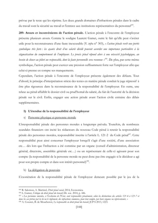 [144]
prévue par le texte qui les réprime. Les deux grands domaines d'infractions pénales dans le cadre
du travail sont la sécurité au travail et l'entrave aux institutions représentatives du personnel455
.
289- Atouts et inconvénients de l’action pénale. L’action pénale à l’encontre de l’employeur
présente plusieurs atouts. Comme le souligne Laurent Gamet, outre le fait qu’elle peut s’avérer
utile pour la reconnaissance d’une faute inexcusable (V. infra n° 303), « l’action pénale revêt une portée
symbolique très forte : les ayants droit d’un salarié décédé peuvent accorder une importance particulière à la
stigmatisation du comportement de l’employeur. Le procès pénal répond alors à une nécessité psychologique, au
besoin de clouer au pilori un responsable, dont la faute personnelle sera reconnue »456
. De plus, par cette même
symbolique, l’action pénale peut exercer une pression suffisamment forte sur l’employeur afin que
celui-ci prenne en compte ses manquements.
Cependant, l’action pénale à l’encontre de l’employeur présente également des défauts. Tout
d’abord, le principe d’interprétation stricte des textes en matière pénale conduit le juge répressif à
être plus rigoureux dans la reconnaissance de la responsabilité de l’employeur. En outre, une
relaxe au pénal affaiblit le dossier civil ou prud’homal du salarié, du fait de l’autorité de la décision
pénale sur le civil. Enfin, engager une action pénale avant l’action civile entraine des délais
supplémentaires.
1) L’étendue de la responsabilité de l’employeur
a) Personne physique et personne morale
L’irresponsabilité pénale des personnes morales a longtemps prévalu. Toutefois, de nombreux
scandales financiers ont incité les rédacteurs du nouveau Code pénal à retenir la responsabilité
pénale des personnes morales, responsabilité inscrite à l’article L. 121-2 du Code pénal457
. Cette
responsabilité peut ainsi concerner l’employeur lorsqu’il s’agit d’une société, d’une association
etc… dès lors que l’infraction a été commise par un organe (conseil d’administration, directeur
général, directoire, assemblée générale etc…) ou un représentant de celle-ci agissant pour son
compte (la responsabilité de la personne morale ne peut donc pas être engagée si le décideur a agi
pour son propre compte et dans son intérêt personnel)458
.
b) La délégation de pouvoirs
L'exonération de la responsabilité pénale de l’employeur demeure possible par le jeu de la
455 R. Salomon, A. Martinel, Droit pénal social, 2014, Economica.
456 L. Gamet, Critique du droit pénal du travail, Dr. soc. 2014, p. 446.
457 « Les personnes morales, à l'exclusion de l'Etat, sont responsables pénalement, selon les distinctions des articles 121-4 à 121-7 et
dans les cas prévus par la loi ou le règlement, des infractions commises, pour leur compte, par leurs organes ou représentants. »
458 A. Coeuret, B. de Moucheron, Le responsable en droit pénal du travail, JCP S 2013, 1223.
 