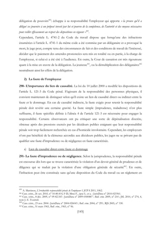 [145]
délégation de pouvoirs459
: échappe à sa responsabilité l'employeur qui apporte « la preuve qu'il a
délégué ses pouvoirs à un préposé investi par lui et pourvu de la compétence, de l'autorité et des moyens nécessaires
pour veiller efficacement au respect des dispositions en vigueur »460
.
Cependant, l’article L. 4741-2 du Code du travail dispose que lorsqu’une des infractions
énumérées à l’article L. 4741-1 du même code a été commise par un délégataire et a provoqué la
mort, le juge peut, compte tenu des circonstances de fait et des conditions de travail de l’intéressé,
décider que le paiement des amendes prononcées sera mis en totalité ou en partie, à la charge de
l’employeur, si celui-ci a été cité à l’audience. En outre, la Cour de cassation est très rigoureuse
quant à la mise en œuvre de la délégation. La jeunesse461
, ou la démultiplication des délégataires462
neutralisent ainsi les effets de la délégation.
2) La faute de l’employeur
290- L’importance du lien de causalité. La loi du 10 juillet 2000 a modifié les dispositions de
l’article L. 121-3 du Code pénal. S’agissant de la responsabilité des personnes physiques, il
convient maintenant de distinguer selon qu’il existe un lien de causalité direct ou indirect entre la
faute et le dommage. En cas de causalité indirecte, la faute exigée pour retenir la responsabilité
pénale doit revêtir une certaine gravité. La faute simple (imprudence, maladresse) n’est plus
suffisante, il faute spécifiée définie à l’alinéa 4 de l’article 121-3 est nécessaire pour engager la
responsabilité. Certains observateurs ont pu critiquer une sorte de dépénalisation discrète,
obtenue après des pressions exercés par les décideurs publics craignant que leur responsabilité
pénale soit trop facilement recherchée en cas d’homicide involontaire. Cependant, les employeurs
n’ont pas bénéficié de la clémence accordée aux décideurs publics, les juges ne se privant pas de
qualifier une faute d’imprudence ou de négligence en faute caractérisée.
a) Lien de causalité direct entre faute et dommage
291- La faute d’imprudence ou de négligence. Selon la jurisprudence, la responsabilité pénale
est encourue dès lors que se trouve caractérisée la violation d’un devoir général de prudence et de
diligence qui se traduit par la violation d’une obligation générale de sécurité463
. En outre,
l’infraction peut être constituée sans qu’une disposition du Code du travail ou un règlement en
459
A. Martinon, L'irréductible responsabilité pénale de l'employeur ?, JCP S 2011, 1062.
460 Cass. crim., 26 oct. 2010, n° 10-80.414, F-D, Mme F., épse L. et a. : JurisData n° 2010-021961.
461 Cass. crim., 8 déc. 2009, n° 09-82.183 : JurisData n° 2009-0500887 : Bull. crim. 2009, n° 210 ; JSL 2010, n° 274, 4,
note J.-E. Tourreil.
462
Cass. crim., 23 nov. 2004 : JurisData n° 2004-026043 ; Bull. crim. 2004, n° 295 ; RJS 2005, n° 330.
463 Cass. crim., 31 mars 1965, Bull. crim., 1965, n° 96.
 