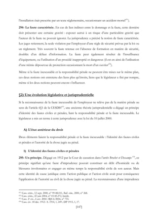 [147]
l’installation était prescrite par un texte réglementaire, occasionnant un accident mortel471
).
294- La faute caractérisée. En cas de lien indirect entre le dommage et la faute, cette dernière
doit présenter une certaine gravité : exposer autrui à un risque d’une particulière gravité que
l’auteur de la faute ne pouvait ignorer. La jurisprudence a précisé la notion de faute caractérisée.
Les juges retiennent, la seule violation par l’employeur d’une règle de sécurité prévue par la loi ou
un règlement. Très souvent la faute retenue est l’absence de formation en matière de sécurité,
doublée d’un défaut d’information. La faute peut également résulter de l’insuffisance
d’équipement, ou l’utilisation d’un procédé inapproprié et dangereux (il est en ainsi de l’utilisation
d’une trémie dépourvue de protection occasionnant la mort d’un ouvrier472
).
Même si la faute inexcusable et la responsabilité pénale ne peuvent être mises sur le même plan,
ces deux notions ont entretenu des liens plus qu’étroits, liens que le législateur a fini par rompre,
même si les deux notions peuvent encore s’influencer.
§2) Une évolution législative et jurisprudentielle
Si la reconnaissance de la faute inexcusable de l’employeur ne relève pas de la matière pénale au
sens de l’article 6§1 de la CESDH473
, une ancienne théorie jurisprudentielle a dégagé un principe
d’identité des fautes civiles et pénales, liant la responsabilité pénale et la faute inexcusable. Le
législateur a mis un terme à cette jurisprudence avec la loi du 10 juillet 2000.
A) L’état antérieur du droit
Deux éléments liaient la responsabilité pénale et la faute inexcusable : l’identité des fautes civiles
et pénales et l’autorité de la chose jugée au pénal.
1) L’identité des fautes civiles et pénales
295- Un principe. Dégagé en 1912 par la Cour de cassation dans l’arrêt Brochet et Descamps 474
, ce
principe signifiait qu’une faute d’imprudence pouvait constituer un délit d’homicide ou de
blessures involontaires et engager en même temps la responsabilité civile de son auteur. Mais
cette identité de cause juridique entre l’action publique et l’action civile avait pour conséquence
l’application de l’autorité au civil de la chose jugée au pénal. La reconnaissance d'une imprudence
471 Cass. crim., 12 sept. 2000, n° 99-88.011, Bull. crim., 2000, n° 268.
472 Cass. crim., 22 juin 2004, n° 03-85.272, Inédit.
473 Cass. 2e civ., 6 avr. 2004 : RJS 6/2004, n° 755.
474 Cass. civ. 18 déc. 1912 : S. 1914, 1, 249 ; DP 1915, 1, 17.
 