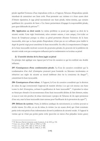 [148]
pénale signifiait l'existence d'une imprudence civile et, à l’opposé, l'absence d'imprudence pénale
interdisait de caractériser une faute civile. Pour permettre aux victimes et à leurs ayants droit
d’obtenir réparation, le juge pénal reconnaissait une faute pénale, même minime, que certains
qualifiaient de « poussière de faute ». Ces fautes permettaient d’engager la responsabilité pénale,
puis quasi délictuelle du prévenu475
.
296- Application au droit social. Le même problème se posait par rapport au droit de la
sécurité sociale. Cette règle fonctionnait, selon certains auteurs, à sens unique, c'est-à-dire en
faveur de l'employeur puisque sa relaxe au pénal permettait d'écarter l'existence de la faute
inexcusable, alors que sa faute pénale d'imprudence n'était pas en soi suffisante pour établir le
degré de gravité exigé pour caractériser la faute inexcusable. En effet, le comportement à l’origine
de la faute inexcusable motivant souvent des poursuites pénales, les pouvoirs de la juridiction de
sécurité sociale sont par conséquents influencés par la condamnation ou la relaxe au pénal.
2) L’autorité absolue de la chose jugée au pénal
Ce principe était appliqué avec rigueur par la Cour de cassation ce qui lui conférait une double
influence.
297- Conséquences d’une condamnation pénale. La Cour de cassation considérait que la
condamnation d’un chef d’entreprise poursuivi pour homicide ou blessures involontaires et
infraction aux règles de sécurité au travail établissait chez lui la conscience du danger476
,
caractérisant la faute inexcusable.
298- Conséquences d’une relaxe. A l’opposé, la Cour de cassation considérait que la décision
de relaxe du juge correctionnel s’opposait de manière absolue à ce que soit retenue une faute
contre le chef d’entreprise, excluant la qualification de faute inexcusable477
. Cependant la relaxe
ne faisait pas obstacle à la reconnaissance d’une faute inexcusable déduite de faits distincts, même
si ceux-ci sont très proches (la relaxe intervenant à propos de l’absence de du capot protecteur
d’une scie, mais la faute inexcusable étant retenue pour l’inefficacité de la protection du capot478
).
299- Défauts du système. Outre, la faiblesse juridique du raisonnement, ce système pouvait se
révéler injuste. En effet, en cas de relaxe, la victime (ou ses ayants droit) qui s’était constituée
partie civile était privée d’une indemnisation devant la juridiction de sécurité sociale. A l’opposé la
victime qui ne s’était pas portée partie civile (peut-être en raison d’un préjudice moins grave)
475 P. Morvan, Droit de la protection sociale, Lexinexis, 6e éd. 2013, p. 194.
476 Cass. soc., 12 oct. 1988 : Bull. civ. 1998, V, n° 481.
477 Cass. soc., 3 déc. 1975 : Bull. civ. 1975, V, n° 588.
478 Cass. soc., 4 juill. 1984 : Bull. civ. 1984, V, n° 292.
 