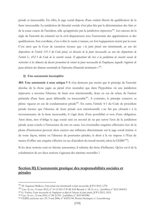 [150]
pénale et inexcusable. En effet, le juge social dispose d'une entière liberté de qualification de la
faute inexcusable. La juridiction de Sécurité sociale n'est plus liée par la détermination des faits et
de la cause exacte de l'accident, telle qu'appréciée par la juridiction répressive481
. Les raisons de la
règle de l'autorité du criminel sur le civil disparaissent avec l'autonomie des appréciations et des
qualifications. Son corollaire, c'est-à-dire le sursis à statuer, est fort logiquement écarté par la cour.
C’est ainsi que la Cour de cassation énonce que « la faute pénale non intentionnelle, au sens des
dispositions de l'article 121-3 du Code pénal, est dissociée de la faute inexcusable au sens des dispositions de
l'article L. 452-3 du Code de la sécurité sociale. Il appartient dès lors à la juridiction de sécurité sociale de
rechercher si les éléments du dossier permettent de retenir la faute inexcusable de l'employeur, laquelle s'apprécie de
façon distincte des éléments constitutifs de l'infraction d'homicide involontaire »482
.
2) Une autonomie incomplète
303- Une autonomie à sens unique ? Il n'en demeure pas moins que le principe de l'autorité
absolue de la chose jugée au pénal n'est neutralisé que dans l'hypothèse où une juridiction
répressive a reconnu l'absence de faute non intentionnelle, donc en cas de relaxe de l'auteur
prétendu d'une faute quasi délictuelle ou inexcusable483
. A contrario, le principe conserve sa
pleine vigueur en cas de condamnation pénale484
. En outre, l’article 4-1 du Code de procédure
pénale énonce que l’absence de faute pénale non intentionnelle « ne fait pas obstacle » à la
reconnaissance de la faute inexcusable, il s’agit donc d’une possibilité et non d’une obligation.
Ainsi donc, rien n’oblige le juge social saisi en second de ne pas suivre l’avis de la juridiction
pénale ayant conclu à l’innocence du mis en cause. Les éventuelles enquêtes effectuées lors de la
phase d’instruction peuvent alors exercer une influence déterminante sur le juge social (même si
de toute façon, même en l’absence de poursuites pénales, le droit à la vie impose à l’Etat de
mener d’office une enquête effective en cas d’accident du travail mortel, selon la CEDH 485
).
Si les deux notions sont en théorie autonomes, il subsiste des liens d’influence. Qu’en est-il de la
cohabitation de ces deux notions s’agissant des atteintes mortelles ?
Section II) L’autonomie pratique des responsabilités sociales et
pénales
481
D. Asquinazi-Bailleux, Faute pénale non intentionnelle et faute inexcusable, JCP S 2012, 1278.
482
Cass. 2e civ., 15 mars 2012, n° 10-15.503, F-P+B, SAS Renault c/ M. G. et a. : JurisData n° 2012-004183.
483 G. Vachet, Faute inexcusable de l’employeur en dépit de l’absence de faute pénale, JCP S 2012, 1453.
484 Cass. 2e civ., 12 mai 2010, n° 08-21.991 : JurisData n° 2010-005980.
485 CEDH, ancienne sect. IV, 9 mai 2006, n° 60255/00, Pereira Henriques c/ Luxembourg.
 