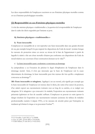 [151]
Les deux responsabilités de l’employeur coexistent en cas d’atteintes physiques mortelles comme
en cas d’atteintes psychologiques mortelles.
§1) Responsabilité en cas d’atteintes physiques mortelles
A côté des atteintes physiques « traditionnelles », la question de la responsabilité de l’employeur
dans le cadre des décès engendrés par l’amiante se pose.
A) Atteintes physiques « traditionnelles »
1) Faute inexcusable
L’employeur est susceptible de se voir reprocher une faute inexcusable dans une grande diversité
de cas, par exemple lorsqu’il n’a pas respecté les dispositions du Code du travail (comme lorsque
les mesures de protection mises en œuvre au niveau de la baie de l'appartement à partir de
laquelle le salarié a fait une chute mortelle n'étaient pas conformes aux dispositions du Code du
travail relatives aux ouvertures d'une construction donnant sur le vide)486
.
a) La faute inexcusable ayant « seulement » concourue au dommage
La jurisprudence a eu l’occasion de préciser le degré d’implication de l’employeur dans le
dommage mortel. Ainsi, il n’est pas nécessaire que la faute de l’employeur soit la cause
déterminante du dommage, la faute inexcusable peut être retenue dès lors qu’elle a simplement
concourue au dommage487
.
303- Faute inexcusable et tabagisme. Appliqué à un cas mortel, cela signifie par exemple que
la faute inexcusable de l’employeur est retenue dans le décès, des suites d’un cancer du poumon,
d’un salarié exposé aux rayonnements ionisants tout au long de sa carrière, et ce malgré son
tabagisme. Si le tabagisme a pu concourir à la maladie, l’exposition aux rayonnements ionisants
présentait également un lien de causalité suffisant. L’employeur ne pouvait en outre ignorer le
danger résultant de l’exposition aux rayonnements ionisants (existence du tableau de maladies
professionnelles numéro 6 depuis 1931), et les mesures de sécurité prises par l’entreprise ne
tendaient qu’à limiter le risque et ne pouvaient l’exclure488
.
486 CA Versailles, 5 juill. 2012, n° 11/00408.
487 Cass. ass. plén., 24 juin 2005, n° 03‐30.038.
488 TASS Orléans, 27 août 2013, n° 0123/2012.
 