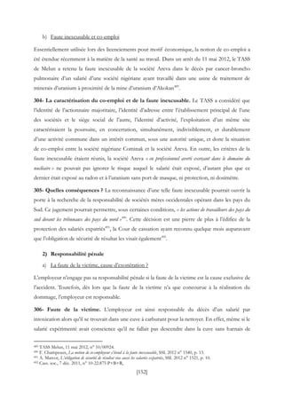 [152]
b) Faute inexcusable et co-emploi
Essentiellement utilisée lors des licenciements pour motif économique, la notion de co-emploi a
été étendue récemment à la matière de la santé au travail. Dans un arrêt du 11 mai 2012, le TASS
de Melun a retenu la faute inexcusable de la société Areva dans le décès par cancer-broncho
pulmonaire d’un salarié d’une société nigériane ayant travaillé dans une usine de traitement de
minerais d’uranium à proximité de la mine d’uranium d’Akokan489
.
304- La caractérisation du co-emploi et de la faute inexcusable. Le TASS a considéré que
l’identité de l’actionnaire majoritaire, l’identité d’adresse entre l’établissement principal de l’une
des sociétés et le siège social de l’autre, l’identité d’activité, l’exploitation d’un même site
caractérisaient la poursuite, en concertation, simultanément, indivisiblement, et durablement
d’une activité commune dans un intérêt commun, sous une autorité unique, et donc la situation
de co-emploi entre la société nigériane Cominak et la société Areva. En outre, les critères de la
faute inexcusable étaient réunis, la société Areva « en professionnel averti exerçant dans le domaine du
nucléaire » ne pouvait pas ignorer le risque auquel le salarié était exposé, d’autant plus que ce
dernier était exposé au radon et à l’uranium sans port de masque, ni protection, ni dosimètre.
305- Quelles conséquences ? La reconnaissance d’une telle faute inexcusable pourrait ouvrir la
porte à la recherche de la responsabilité de sociétés mères occidentales opérant dans les pays du
Sud. Ce jugement pourrait permettre, sous certaines conditions, « les actions de travailleurs des pays du
sud devant les tribunaux des pays du nord »490
. Cette décision est une pierre de plus à l’édifice de la
protection des salariés expatriés491
, la Cour de cassation ayant reconnu quelque mois auparavant
que l’obligation de sécurité de résultat les visait également492
.
2) Responsabilité pénale
a) La faute de la victime, cause d’exonération ?
L’employeur n’engage pas sa responsabilité pénale si la faute de la victime est la cause exclusive de
l’accident. Toutefois, dès lors que la faute de la victime n’a que concourue à la réalisation du
dommage, l’employeur est responsable.
306- Faute de la victime. L’employeur est ainsi responsable du décès d’un salarié par
intoxication alors qu’il se trouvait dans une cuve à carburant pour la nettoyer. En effet, même si le
salarié expérimenté avait conscience qu’il ne fallait pas descendre dans la cuve sans harnais de
489 TASS Melun, 11 mai 2012, n° 10/00924.
490 F. Champeaux, La notion de co-employeur s’étend à la faute inexcusable, SSL 2012 n° 1540, p. 13.
491 A. Marcot, L’obligation de sécurité de résultat vise aussi les salariés expatriés, SSL 2012 n° 1521, p. 10.
492 Cass. soc., 7 déc. 2011, n° 10-22.875 P+B+R,
 