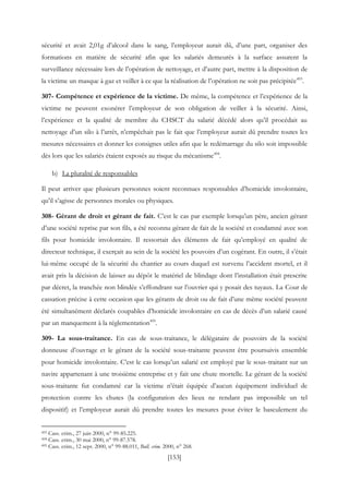 [153]
sécurité et avait 2,01g d’alcool dans le sang, l’employeur aurait dû, d’une part, organiser des
formations en matière de sécurité afin que les salariés demeurés à la surface assurent la
surveillance nécessaire lors de l’opération de nettoyage, et d’autre part, mettre à la disposition de
la victime un masque à gaz et veiller à ce que la réalisation de l’opération ne soit pas précipitée493
.
307- Compétence et expérience de la victime. De même, la compétence et l’expérience de la
victime ne peuvent exonérer l’employeur de son obligation de veiller à la sécurité. Ainsi,
l’expérience et la qualité de membre du CHSCT du salarié décédé alors qu’il procédait au
nettoyage d’un silo à l’arrêt, n’empêchait pas le fait que l’employeur aurait dû prendre toutes les
mesures nécessaires et donner les consignes utiles afin que le redémarrage du silo soit impossible
dès lors que les salariés étaient exposés au risque du mécanisme494
.
b) La pluralité de responsables
Il peut arriver que plusieurs personnes soient reconnues responsables d’homicide involontaire,
qu’il s’agisse de personnes morales ou physiques.
308- Gérant de droit et gérant de fait. C’est le cas par exemple lorsqu’un père, ancien gérant
d’une société reprise par son fils, a été reconnu gérant de fait de la société et condamné avec son
fils pour homicide involontaire. Il ressortait des éléments de fait qu’employé en qualité de
directeur technique, il exerçait au sein de la société les pouvoirs d’un cogérant. En outre, il s’était
lui-même occupé de la sécurité du chantier au cours duquel est survenu l’accident mortel, et il
avait pris la décision de laisser au dépôt le matériel de blindage dont l’installation était prescrite
par décret, la tranchée non blindée s’effondrant sur l’ouvrier qui y posait des tuyaux. La Cour de
cassation précise à cette occasion que les gérants de droit ou de fait d’une même société peuvent
été simultanément déclarés coupables d’homicide involontaire en cas de décès d’un salarié causé
par un manquement à la réglementation495
.
309- La sous-traitance. En cas de sous-traitance, le délégataire de pouvoirs de la société
donneuse d’ouvrage et le gérant de la société sous-traitante peuvent être poursuivis ensemble
pour homicide involontaire. C’est le cas lorsqu’un salarié est employé par le sous-traitant sur un
navire appartenant à une troisième entreprise et y fait une chute mortelle. Le gérant de la société
sous-traitante fut condamné car la victime n’était équipée d’aucun équipement individuel de
protection contre les chutes (la configuration des lieux ne rendant pas impossible un tel
dispositif) et l’employeur aurait dû prendre toutes les mesures pour éviter le basculement du
493 Cass. crim., 27 juin 2000, n° 99-85.225.
494 Cass. crim., 30 mai 2000, n° 99-87.578.
495 Cass. crim., 12 sept. 2000, n° 99-88.011, Bull. crim. 2000, n° 268.
 