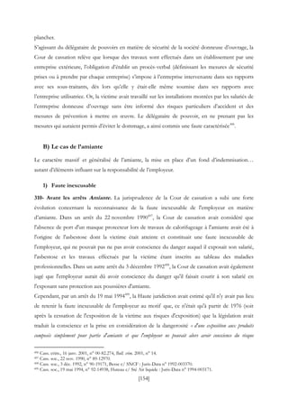 [154]
plancher.
S’agissant du délégataire de pouvoirs en matière de sécurité de la société donneuse d’ouvrage, la
Cour de cassation relève que lorsque des travaux sont effectués dans un établissement par une
entreprise extérieure, l’obligation d’établir un procès-verbal (définissant les mesures de sécurité
prises ou à prendre par chaque entreprise) s’impose à l’entreprise intervenante dans ses rapports
avec ses sous-traitants, dès lors qu’elle y était-elle même soumise dans ses rapports avec
l’entreprise utilisatrice. Or, la victime avait travaillé sur les installations montées par les salariés de
l’entreprise donneuse d’ouvrage sans être informé des risques particuliers d’accident et des
mesures de prévention à mettre en œuvre. Le délégataire de pouvoir, en ne prenant pas les
mesures qui auraient permis d’éviter le dommage, a ainsi commis une faute caractérisée496
.
B) Le cas de l’amiante
Le caractère massif et généralisé de l’amiante, la mise en place d’un fond d’indemnisation…
autant d’éléments influant sur la responsabilité de l’employeur.
1) Faute inexcusable
310- Avant les arrêts Amiante. La jurisprudence de la Cour de cassation a subi une forte
évolution concernant la reconnaissance de la faute inexcusable de l'employeur en matière
d’amiante. Dans un arrêt du 22 novembre 1990497
, la Cour de cassation avait considéré que
l'absence de port d'un masque protecteur lors de travaux de calorifugeage à l'amiante avait été à
l'origine de l'asbestose dont la victime était atteinte et constituait une faute inexcusable de
l'employeur, qui ne pouvait pas ne pas avoir conscience du danger auquel il exposait son salarié,
l'asbestose et les travaux effectués par la victime étant inscrits au tableau des maladies
professionnelles. Dans un autre arrêt du 3 décembre 1992498
, la Cour de cassation avait également
jugé que l'employeur aurait dû avoir conscience du danger qu'il faisait courir à son salarié en
l'exposant sans protection aux poussières d'amiante.
Cependant, par un arrêt du 19 mai 1994499
, la Haute juridiction avait estimé qu'il n'y avait pas lieu
de retenir la faute inexcusable de l'employeur au motif que, ce n'était qu'à partir de 1976 (soit
après la cessation de l'exposition de la victime aux risques d'exposition) que la législation avait
traduit la conscience et la prise en considération de la dangerosité « d'une exposition aux produits
composés simplement pour partie d'amiante et que l'employeur ne pouvait alors avoir conscience du risque
496 Cass. crim., 16 janv. 2001, n° 00-82.274, Bull. crim. 2001, n° 14.
497 Cass. soc., 22 nov. 1990, n° 89-12970.
498 Cass. soc., 3 déc. 1992, n° 90-19171, Besse c/ SNCF : Juris-Data n° 1992-003370.
499 Cass. soc., 19 mai 1994, n° 92-14938, Huteau c/ Sté Air liquide : Juris-Data n° 1994-003171.
 