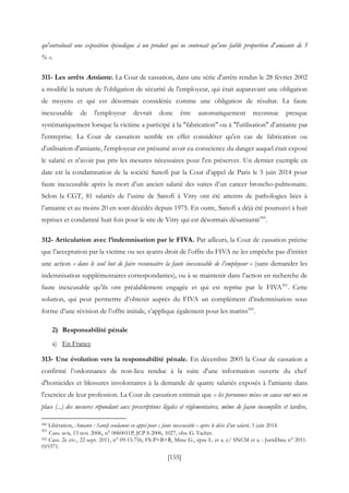 [155]
qu'entraînait une exposition épisodique à un produit qui ne contenait qu'une faible proportion d'amiante de 5
% ».
311- Les arrêts Amiante. La Cour de cassation, dans une série d'arrêts rendus le 28 février 2002
a modifié la nature de l'obligation de sécurité de l'employeur, qui était auparavant une obligation
de moyens et qui est désormais considérée comme une obligation de résultat. La faute
inexcusable de l'employeur devrait donc être automatiquement reconnue presque
systématiquement lorsque la victime a participé à la "fabrication" ou à "l'utilisation" d'amiante par
l'entreprise. La Cour de cassation semble en effet considérer qu'en cas de fabrication ou
d'utilisation d'amiante, l'employeur est présumé avoir eu conscience du danger auquel était exposé
le salarié et n'avoir pas pris les mesures nécessaires pour l'en préserver. Un dernier exemple en
date est la condamnation de la société Sanofi par la Cour d’appel de Paris le 5 juin 2014 pour
faute inexcusable après la mort d’un ancien salarié des suites d’un cancer broncho-pulmonaire.
Selon la CGT, 81 salariés de l’usine de Sanofi à Vitry ont été atteints de pathologies liées à
l’amiante et au moins 20 en sont décédés depuis 1975. En outre, Sanofi a déjà été poursuivi à huit
reprises et condamné huit fois pour le site de Vitry qui est désormais désamianté500
.
312- Articulation avec l’indemnisation par le FIVA. Par ailleurs, la Cour de cassation précise
que l’acceptation par la victime ou ses ayants droit de l’offre du FIVA ne les empêche pas d’initier
une action « dans le seul but de faire reconnaitre la faute inexcusable de l’employeur » (sans demander les
indemnisation supplémentaires correspondantes), ou à se maintenir dans l’action en recherche de
faute inexcusable qu’ils ont préalablement engagée et qui est reprise par le FIVA501
. Cette
solution, qui peut permettre d’obtenir auprès du FIVA un complément d’indemnisation sous
forme d’une révision de l’offre initiale, s’applique également pour les marins502
.
2) Responsabilité pénale
a) En France
313- Une évolution vers la responsabilité pénale. En décembre 2005 la Cour de cassation a
confirmé l’ordonnance de non-lieu rendue à la suite d'une information ouverte du chef
d'homicides et blessures involontaires à la demande de quatre salariés exposés à l'amiante dans
l'exercice de leur profession. La Cour de cassation estimait que « les personnes mises en cause ont mis en
place (...) des mesures répondant aux prescriptions légales et réglementaires, même de façon incomplète et tardive,
500 Libération, Amiante : Sanofi condamné en appel pour « faute inexcusable » après le décès d’un salarié, 5 juin 2014.
501
Cass. avis, 13 nov. 2006, n° 0060011P, JCP S 2006, 1027, obs. G. Vachet.
502 Cass. 2e civ., 22 sept. 2011, n° 09-15.756, FS-P+B+R, Mme G., épse L. et a. c/ SNCM et a. : JurisData n° 2011-
019371.
 