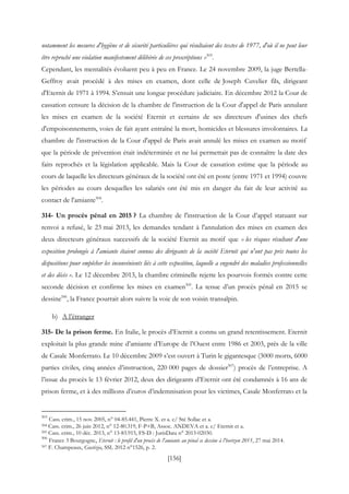 [156]
notamment les mesures d'hygiène et de sécurité particulières qui résultaient des textes de 1977, d'où il ne peut leur
être reproché une violation manifestement délibérée de ces prescriptions »503
.
Cependant, les mentalités évoluent peu à peu en France. Le 24 novembre 2009, la juge Bertella-
Geffroy avait procédé à des mises en examen, dont celle de Joseph Cuvelier fils, dirigeant
d'Eternit de 1971 à 1994. S’ensuit une longue procédure judiciaire. En décembre 2012 la Cour de
cassation censure la décision de la chambre de l'instruction de la Cour d'appel de Paris annulant
les mises en examen de la société Eternit et certains de ses directeurs d'usines des chefs
d'empoisonnements, voies de fait ayant entraîné la mort, homicides et blessures involontaires. La
chambre de l'instruction de la Cour d'appel de Paris avait annulé les mises en examen au motif
que la période de prévention était indéterminée et ne lui permettait pas de connaître la date des
faits reprochés et la législation applicable. Mais la Cour de cassation estime que la période au
cours de laquelle les directeurs généraux de la société ont été en poste (entre 1971 et 1994) couvre
les périodes au cours desquelles les salariés ont été mis en danger du fait de leur activité au
contact de l'amiante504
.
314- Un procès pénal en 2015 ? La chambre de l'instruction de la Cour d’appel statuant sur
renvoi a refusé, le 23 mai 2013, les demandes tendant à l'annulation des mises en examen des
deux directeurs généraux successifs de la société Eternit au motif que « les risques résultant d'une
exposition prolongée à l'amiante étaient connus des dirigeants de la société Eternit qui n'ont pas pris toutes les
dispositions pour empêcher les inconvénients liés à cette exposition, laquelle a engendré des maladies professionnelles
et des décès ». Le 12 décembre 2013, la chambre criminelle rejette les pourvois formés contre cette
seconde décision et confirme les mises en examen505
. La tenue d’un procès pénal en 2015 se
dessine506
, la France pourrait alors suivre la voie de son voisin transalpin.
b) A l’étranger
315- De la prison ferme. En Italie, le procès d’Eternit a connu un grand retentissement. Eternit
exploitait la plus grande mine d’amiante d’Europe de l’Ouest entre 1986 et 2003, près de la ville
de Casale Monferrato. Le 10 décembre 2009 s’est ouvert à Turin le gigantesque (3000 morts, 6000
parties civiles, cinq années d’instruction, 220 000 pages de dossier507
) procès de l’entreprise. A
l’issue du procès le 13 février 2012, deux des dirigeants d’Eternit ont été condamnés à 16 ans de
prison ferme, et à des millions d’euros d’indemnisation pour les victimes, Casale Monferrato et la
503
Cass. crim., 15 nov. 2005, n° 04-85.441, Pierre X. et a. c/ Sté Sollac et a.
504 Cass. crim., 26 juin 2012, n° 12-80.319, F-P+B, Assoc. ANDEVA et a. c/ Eternit et a.
505 Cass. crim., 10 déc. 2013, n° 13-83.915, FS-D : JurisData n° 2013-02030.
506
France 3 Bourgogne, Eternit : le profil d'un procès de l'amiante au pénal se dessine à l'horizon 2015, 27 mai 2014.
507 F. Champeaux, Gustizia, SSL 2012 n°1526, p. 2.
 